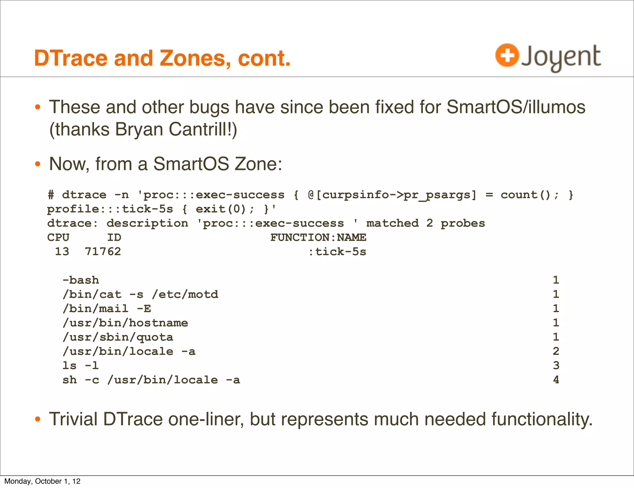 DTrace and Zones, cont.

        • These and other bugs have since been ﬁxed for SmartOS/illumos
            (thanks Bryan Cantrill!)
        • Now, from a SmartOS Zone:
           # dtrace -n 'proc:::exec-success { @[curpsinfo->pr_psargs] = count(); }
           profile:::tick-5s { exit(0); }'
           dtrace: description 'proc:::exec-success ' matched 2 probes
           CPU     ID                    FUNCTION:NAME
            13 71762                          :tick-5s

               -bash                                                           1
               /bin/cat -s /etc/motd                                           1
               /bin/mail -E                                                    1
               /usr/bin/hostname                                               1
               /usr/sbin/quota                                                 1
               /usr/bin/locale -a                                              2
               ls -l                                                           3
               sh -c /usr/bin/locale -a                                        4


        • Trivial DTrace one-liner, but represents much needed functionality.

Monday, October 1, 12
 