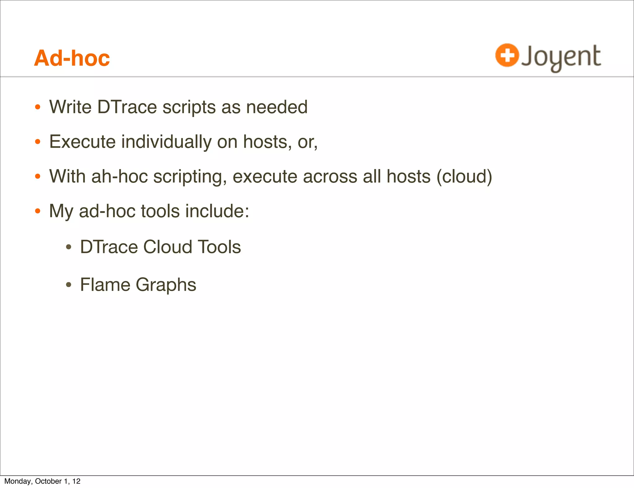 Ad-hoc

        •   Write DTrace scripts as needed
        •   Execute individually on hosts, or,
        •   With ah-hoc scripting, execute across all hosts (cloud)
        •   My ad-hoc tools include:

                • DTrace Cloud Tools
                • Flame Graphs




Monday, October 1, 12
 
