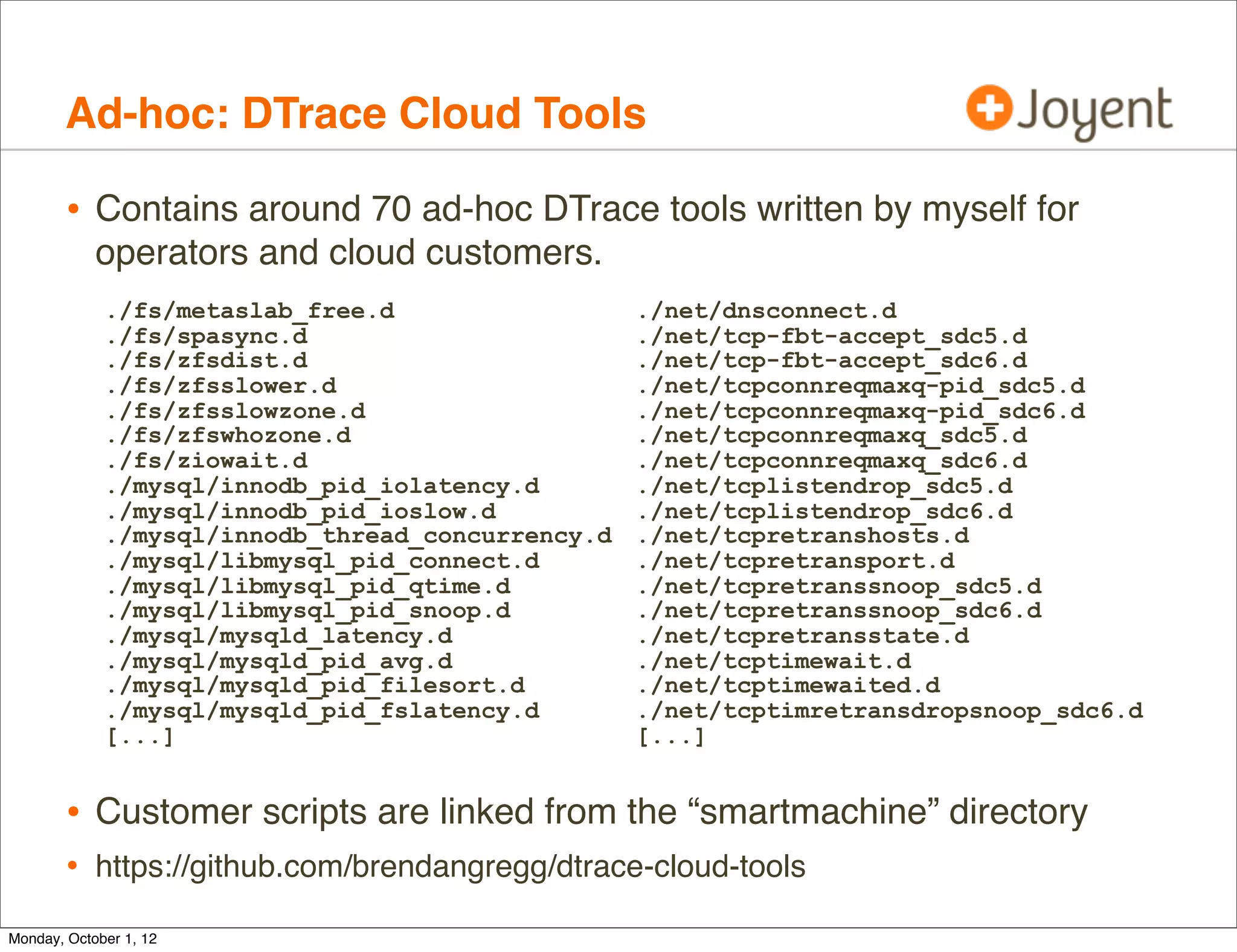 Ad-hoc: DTrace Cloud Tools

        • Contains around 70 ad-hoc DTrace tools written by myself for
            operators and cloud customers.
             ./fs/metaslab_free.d                  ./net/dnsconnect.d
             ./fs/spasync.d                        ./net/tcp-fbt-accept_sdc5.d
             ./fs/zfsdist.d                        ./net/tcp-fbt-accept_sdc6.d
             ./fs/zfsslower.d                      ./net/tcpconnreqmaxq-pid_sdc5.d
             ./fs/zfsslowzone.d                    ./net/tcpconnreqmaxq-pid_sdc6.d
             ./fs/zfswhozone.d                     ./net/tcpconnreqmaxq_sdc5.d
             ./fs/ziowait.d                        ./net/tcpconnreqmaxq_sdc6.d
             ./mysql/innodb_pid_iolatency.d        ./net/tcplistendrop_sdc5.d
             ./mysql/innodb_pid_ioslow.d           ./net/tcplistendrop_sdc6.d
             ./mysql/innodb_thread_concurrency.d   ./net/tcpretranshosts.d
             ./mysql/libmysql_pid_connect.d        ./net/tcpretransport.d
             ./mysql/libmysql_pid_qtime.d          ./net/tcpretranssnoop_sdc5.d
             ./mysql/libmysql_pid_snoop.d          ./net/tcpretranssnoop_sdc6.d
             ./mysql/mysqld_latency.d              ./net/tcpretransstate.d
             ./mysql/mysqld_pid_avg.d              ./net/tcptimewait.d
             ./mysql/mysqld_pid_filesort.d         ./net/tcptimewaited.d
             ./mysql/mysqld_pid_fslatency.d        ./net/tcptimretransdropsnoop_sdc6.d
             [...]                                 [...]


        • Customer scripts are linked from the “smartmachine” directory
        • https://github.com/brendangregg/dtrace-cloud-tools
Monday, October 1, 12
 