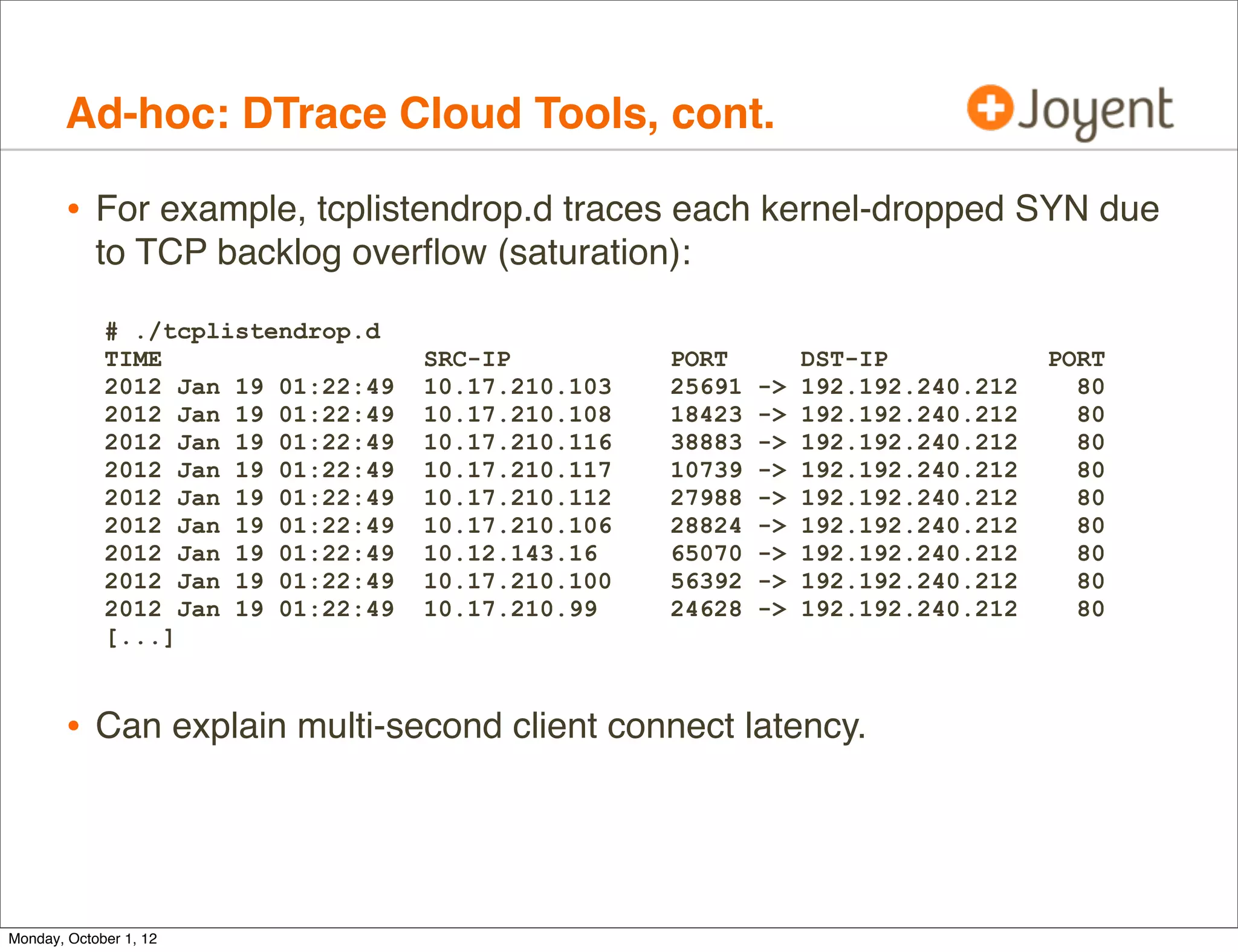 Ad-hoc: DTrace Cloud Tools, cont.

        • For example, tcplistendrop.d traces each kernel-dropped SYN due
            to TCP backlog overﬂow (saturation):

             # ./tcplistendrop.d
             TIME                   SRC-IP          PORT         DST-IP            PORT
             2012 Jan 19 01:22:49   10.17.210.103   25691   ->   192.192.240.212     80
             2012 Jan 19 01:22:49   10.17.210.108   18423   ->   192.192.240.212     80
             2012 Jan 19 01:22:49   10.17.210.116   38883   ->   192.192.240.212     80
             2012 Jan 19 01:22:49   10.17.210.117   10739   ->   192.192.240.212     80
             2012 Jan 19 01:22:49   10.17.210.112   27988   ->   192.192.240.212     80
             2012 Jan 19 01:22:49   10.17.210.106   28824   ->   192.192.240.212     80
             2012 Jan 19 01:22:49   10.12.143.16    65070   ->   192.192.240.212     80
             2012 Jan 19 01:22:49   10.17.210.100   56392   ->   192.192.240.212     80
             2012 Jan 19 01:22:49   10.17.210.99    24628   ->   192.192.240.212     80
             [...]



        • Can explain multi-second client connect latency.



Monday, October 1, 12
 