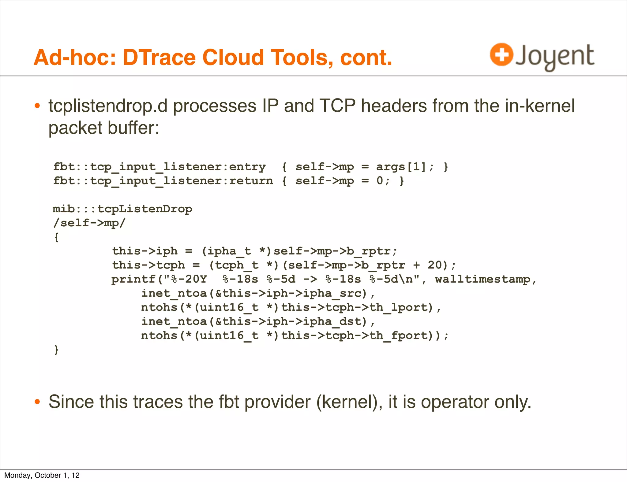 Ad-hoc: DTrace Cloud Tools, cont.

        • tcplistendrop.d processes IP and TCP headers from the in-kernel
            packet buffer:
             fbt::tcp_input_listener:entry { self->mp = args[1]; }
             fbt::tcp_input_listener:return { self->mp = 0; }

             mib:::tcpListenDrop
             /self->mp/
             {
                     this->iph = (ipha_t *)self->mp->b_rptr;
                     this->tcph = (tcph_t *)(self->mp->b_rptr + 20);
                     printf("%-20Y %-18s %-5d -> %-18s %-5dn", walltimestamp,
                         inet_ntoa(&this->iph->ipha_src),
                         ntohs(*(uint16_t *)this->tcph->th_lport),
                         inet_ntoa(&this->iph->ipha_dst),
                         ntohs(*(uint16_t *)this->tcph->th_fport));
             }



        • Since this traces the fbt provider (kernel), it is operator only.

Monday, October 1, 12
 