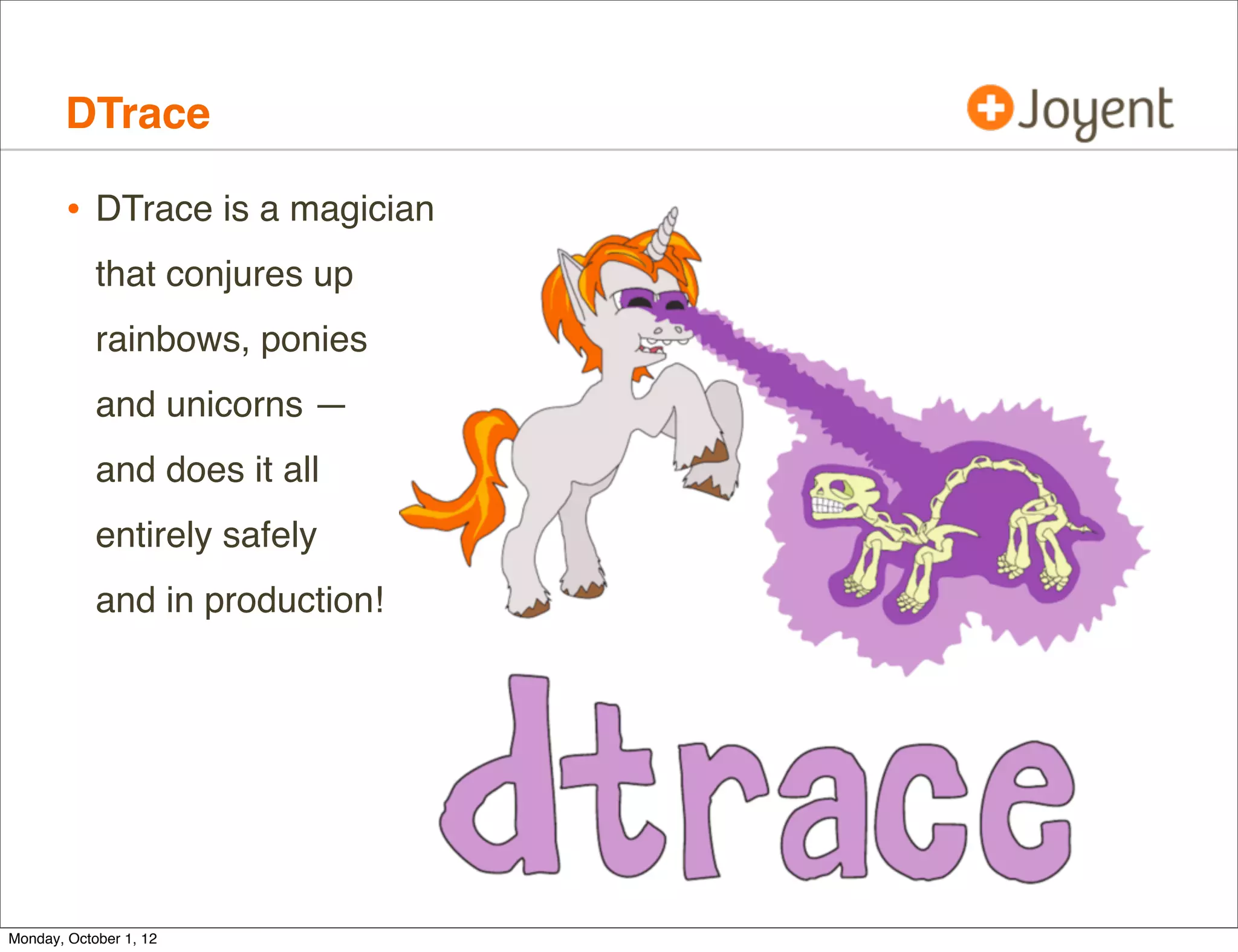 DTrace

        • DTrace is a magician
            that conjures up
            rainbows, ponies
            and unicorns —
            and does it all
            entirely safely
            and in production!




Monday, October 1, 12
 