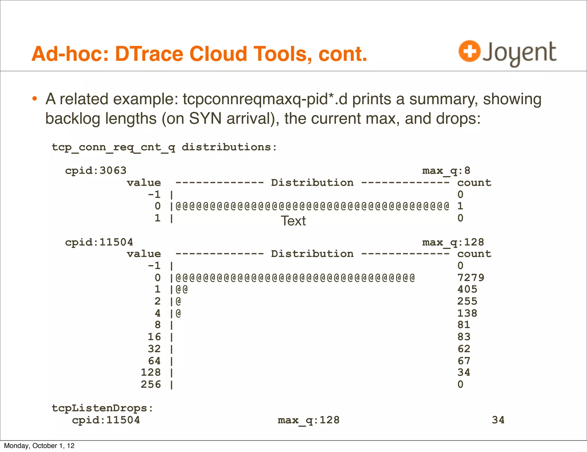 Ad-hoc: DTrace Cloud Tools, cont.

        • A related example: tcpconnreqmaxq-pid*.d prints a summary, showing
            backlog lengths (on SYN arrival), the current max, and drops:
              tcp_conn_req_cnt_q distributions:

                  cpid:3063                                                 max_q:8
                              value     ------------- Distribution ------------- count
                                 -1   |                                          0
                                  0   |@@@@@@@@@@@@@@@@@@@@@@@@@@@@@@@@@@@@@@@@ 1
                                  1   |                Text                      0

                  cpid:11504                                                max_q:128
                           value        ------------- Distribution ------------- count
                              -1      |                                          0
                               0      |@@@@@@@@@@@@@@@@@@@@@@@@@@@@@@@@@@@       7279
                               1      |@@                                        405
                               2      |@                                         255
                               4      |@                                         138
                               8      |                                          81
                              16      |                                          83
                              32      |                                          62
                              64      |                                          67
                             128      |                                          34
                             256      |                                          0

              tcpListenDrops:
                 cpid:11504                           max_q:128                          34

Monday, October 1, 12
 