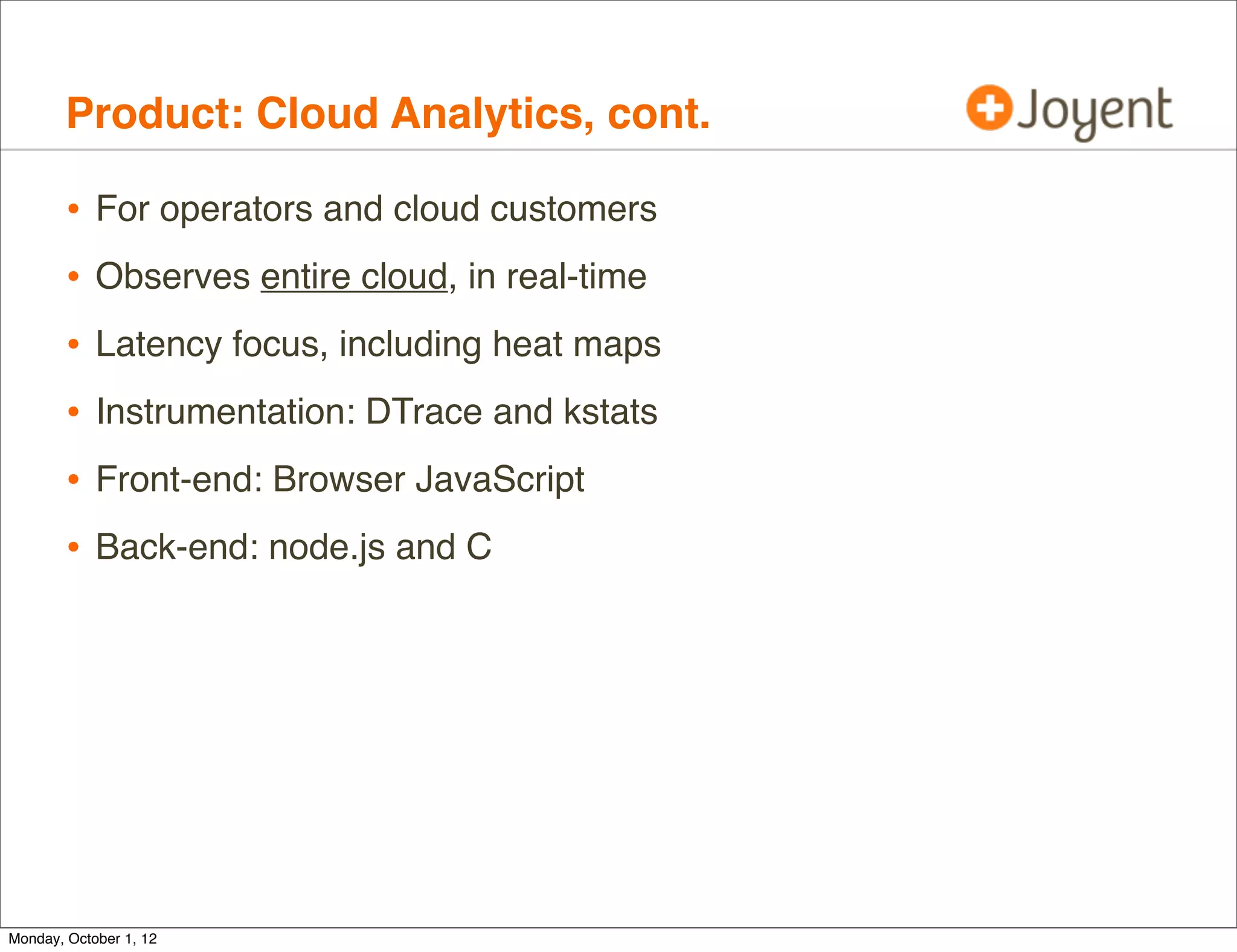 Product: Cloud Analytics, cont.

        •   For operators and cloud customers
        •   Observes entire cloud, in real-time
        •   Latency focus, including heat maps
        •   Instrumentation: DTrace and kstats
        •   Front-end: Browser JavaScript
        •   Back-end: node.js and C




Monday, October 1, 12
 