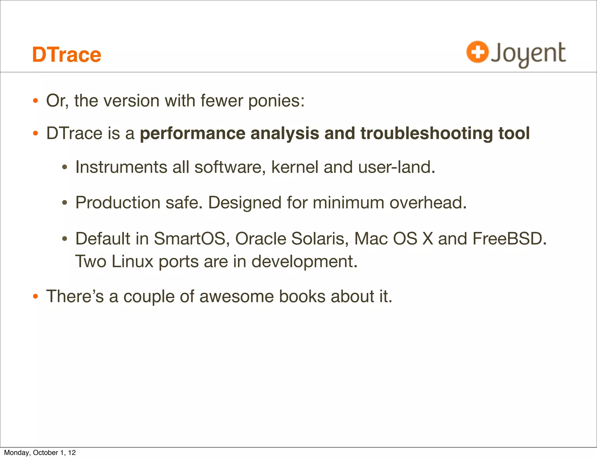DTrace

        • Or, the version with fewer ponies:
        • DTrace is a performance analysis and troubleshooting tool
                • Instruments all software, kernel and user-land.
                • Production safe. Designed for minimum overhead.
                • Default in SmartOS, Oracle Solaris, Mac OS X and FreeBSD.
                    Two Linux ports are in development.

        • There’s a couple of awesome books about it.




Monday, October 1, 12
 
