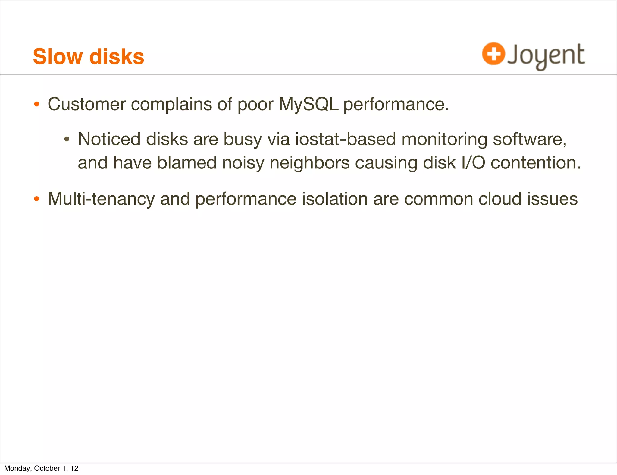 Slow disks

        • Customer complains of poor MySQL performance.
                • Noticed disks are busy via iostat-based monitoring software,
                    and have blamed noisy neighbors causing disk I/O contention.

        • Multi-tenancy and performance isolation are common cloud issues




Monday, October 1, 12
 