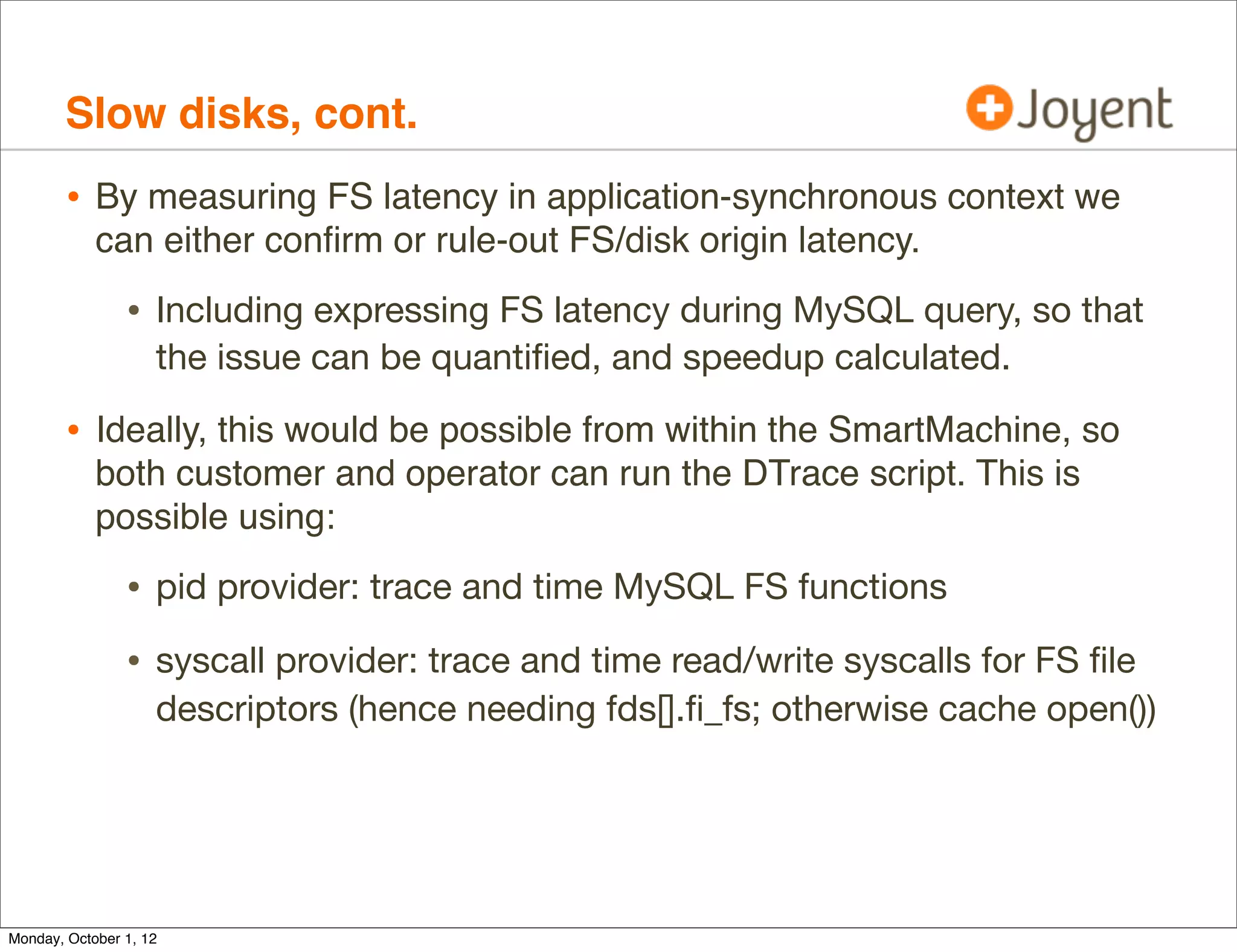 Slow disks, cont.
        • By measuring FS latency in application-synchronous context we
            can either conﬁrm or rule-out FS/disk origin latency.

                • Including expressing FS latency during MySQL query, so that
                    the issue can be quantiﬁed, and speedup calculated.

        • Ideally, this would be possible from within the SmartMachine, so
            both customer and operator can run the DTrace script. This is
            possible using:

                • pid provider: trace and time MySQL FS functions
                • syscall provider: trace and time read/write syscalls for FS ﬁle
                    descriptors (hence needing fds[].ﬁ_fs; otherwise cache open())




Monday, October 1, 12
 