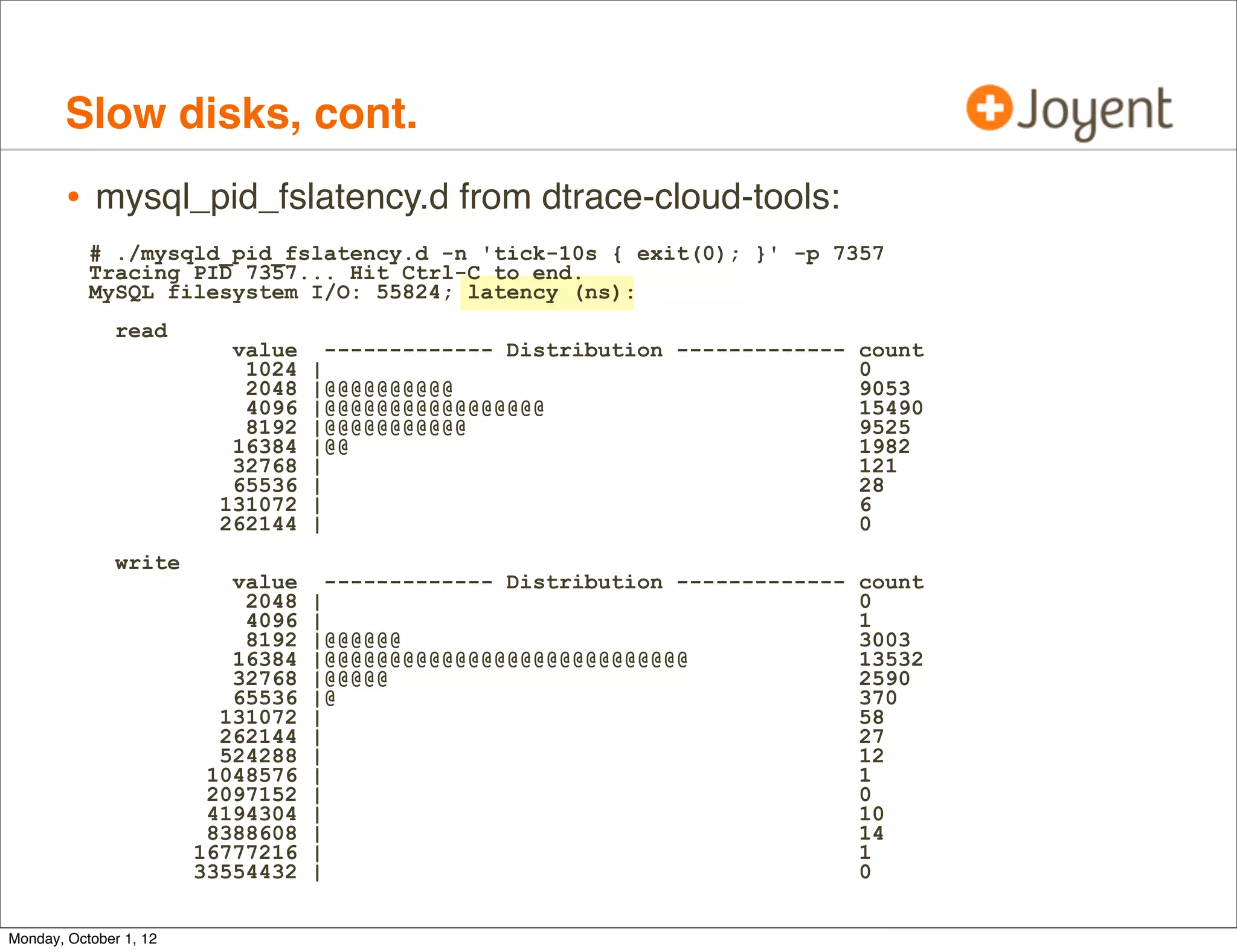 Slow disks, cont.
        • mysql_pid_fslatency.d from dtrace-cloud-tools:
           # ./mysqld_pid_fslatency.d -n 'tick-10s { exit(0); }' -p 7357
           Tracing PID 7357... Hit Ctrl-C to end.
           MySQL filesystem I/O: 55824; latency (ns):
               read
                           value     ------------- Distribution ------------- count
                            1024   |                                          0
                            2048   |@@@@@@@@@@                                9053
                            4096   |@@@@@@@@@@@@@@@@@                         15490
                            8192   |@@@@@@@@@@@                               9525
                           16384   |@@                                        1982
                           32768   |                                          121
                           65536   |                                          28
                          131072   |                                          6
                          262144   |                                          0
               write
                           value     ------------- Distribution ------------- count
                            2048   |                                          0
                            4096   |                                          1
                            8192   |@@@@@@                                    3003
                           16384   |@@@@@@@@@@@@@@@@@@@@@@@@@@@@              13532
                           32768   |@@@@@                                     2590
                           65536   |@                                         370
                          131072   |                                          58
                          262144   |                                          27
                          524288   |                                          12
                         1048576   |                                          1
                         2097152   |                                          0
                         4194304   |                                          10
                         8388608   |                                          14
                        16777216   |                                          1
                        33554432   |                                          0


Monday, October 1, 12
 