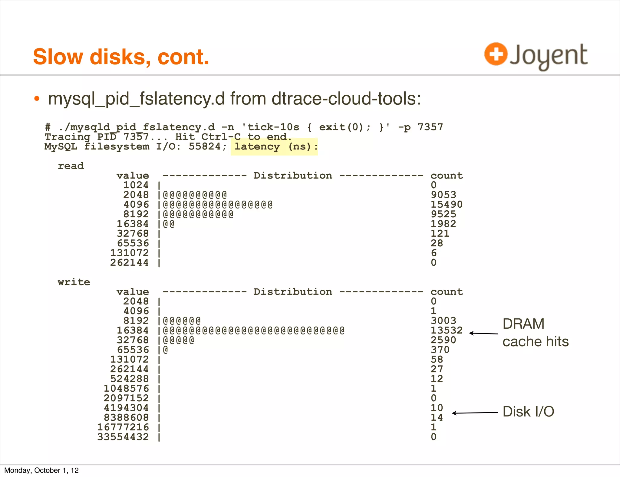 Slow disks, cont.
        • mysql_pid_fslatency.d from dtrace-cloud-tools:
           # ./mysqld_pid_fslatency.d -n 'tick-10s { exit(0); }' -p 7357
           Tracing PID 7357... Hit Ctrl-C to end.
           MySQL filesystem I/O: 55824; latency (ns):
               read
                           value     ------------- Distribution ------------- count
                            1024   |                                          0
                            2048   |@@@@@@@@@@                                9053
                            4096   |@@@@@@@@@@@@@@@@@                         15490
                            8192   |@@@@@@@@@@@                               9525
                           16384   |@@                                        1982
                           32768   |                                          121
                           65536   |                                          28
                          131072   |                                          6
                          262144   |                                          0
               write
                           value     ------------- Distribution ------------- count
                            2048   |                                          0
                            4096   |                                          1
                            8192   |@@@@@@                                    3003    DRAM
                           16384   |@@@@@@@@@@@@@@@@@@@@@@@@@@@@              13532
                           32768
                           65536
                                   |@@@@@
                                   |@
                                                                              2590
                                                                              370
                                                                                      cache hits
                          131072   |                                          58
                          262144   |                                          27
                          524288   |                                          12
                         1048576   |                                          1
                         2097152   |                                          0
                         4194304   |                                          10
                         8388608   |                                          14      Disk I/O
                        16777216   |                                          1
                        33554432   |                                          0


Monday, October 1, 12
 