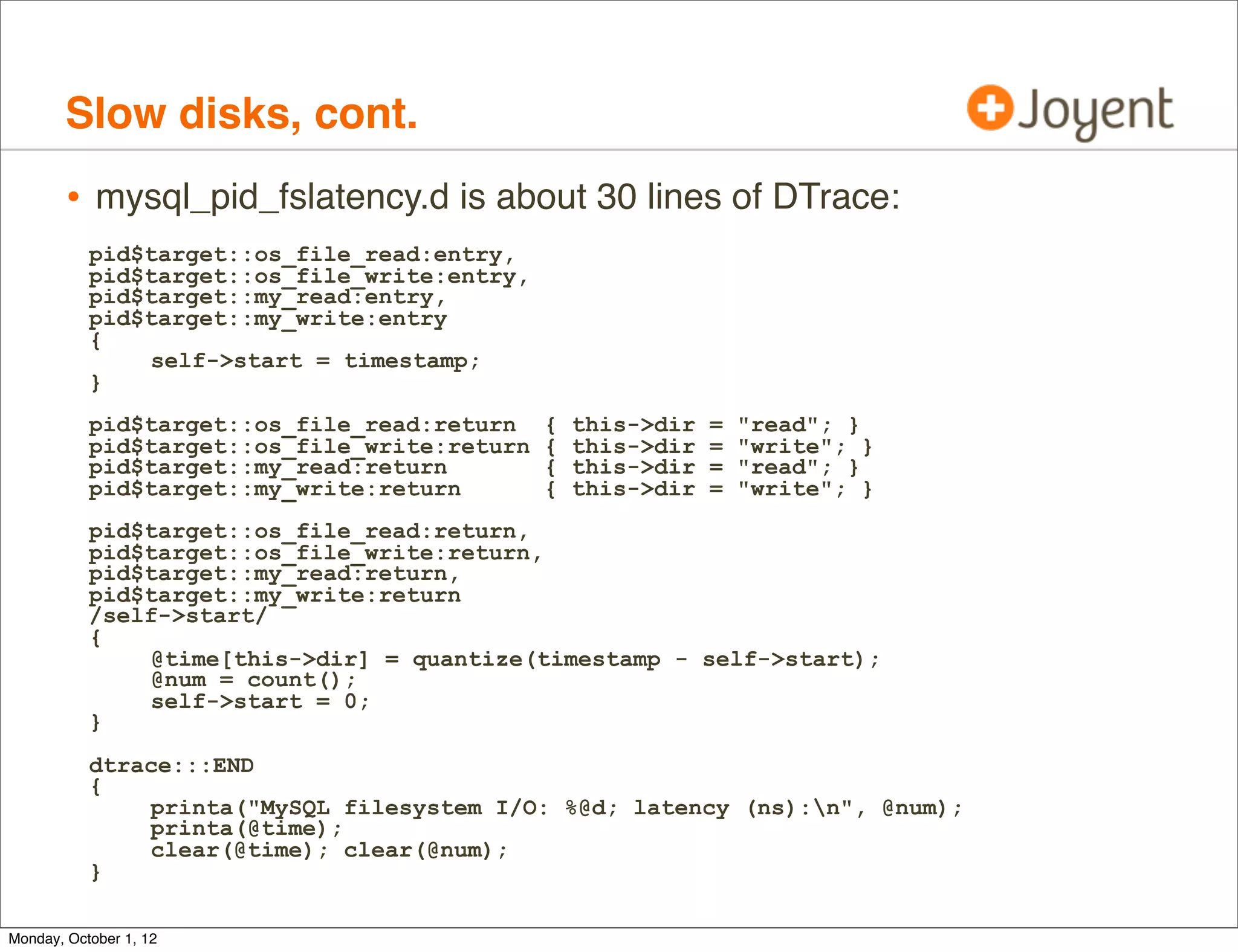 Slow disks, cont.
        • mysql_pid_fslatency.d is about 30 lines of DTrace:
           pid$target::os_file_read:entry,
           pid$target::os_file_write:entry,
           pid$target::my_read:entry,
           pid$target::my_write:entry
           {
               self->start = timestamp;
           }
           pid$target::os_file_read:return    {   this->dir   =   "read"; }
           pid$target::os_file_write:return   {   this->dir   =   "write"; }
           pid$target::my_read:return         {   this->dir   =   "read"; }
           pid$target::my_write:return        {   this->dir   =   "write"; }
           pid$target::os_file_read:return,
           pid$target::os_file_write:return,
           pid$target::my_read:return,
           pid$target::my_write:return
           /self->start/
           {
               @time[this->dir] = quantize(timestamp - self->start);
               @num = count();
               self->start = 0;
           }
           dtrace:::END
           {
               printa("MySQL filesystem I/O: %@d; latency (ns):n", @num);
               printa(@time);
               clear(@time); clear(@num);
           }

Monday, October 1, 12
 