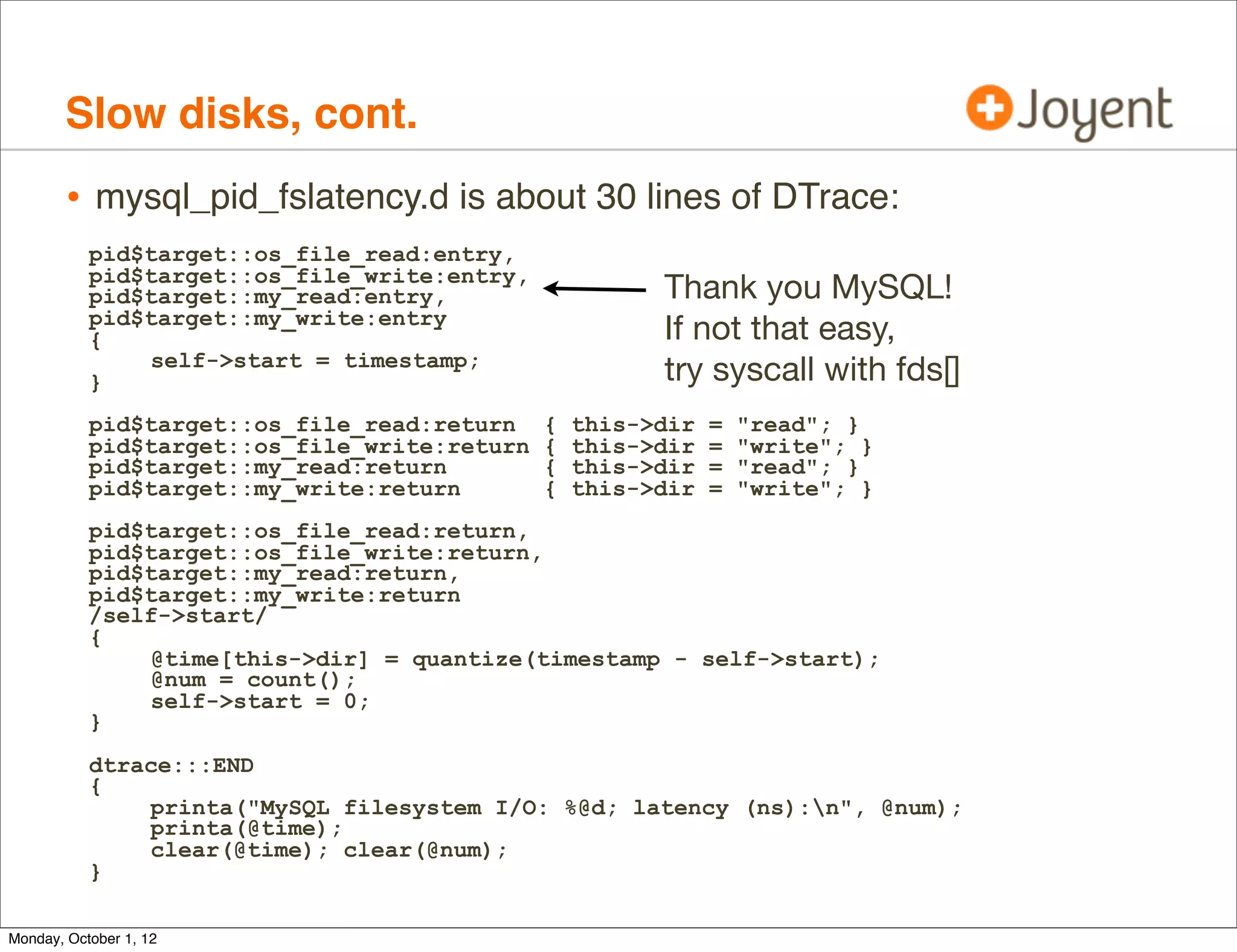 Slow disks, cont.
        • mysql_pid_fslatency.d is about 30 lines of DTrace:
           pid$target::os_file_read:entry,
           pid$target::os_file_write:entry,
           pid$target::my_read:entry,                   Thank you MySQL!
           pid$target::my_write:entry
           {                                            If not that easy,
               self->start = timestamp;
           }                                            try syscall with fds[]
           pid$target::os_file_read:return    {   this->dir   =   "read"; }
           pid$target::os_file_write:return   {   this->dir   =   "write"; }
           pid$target::my_read:return         {   this->dir   =   "read"; }
           pid$target::my_write:return        {   this->dir   =   "write"; }
           pid$target::os_file_read:return,
           pid$target::os_file_write:return,
           pid$target::my_read:return,
           pid$target::my_write:return
           /self->start/
           {
               @time[this->dir] = quantize(timestamp - self->start);
               @num = count();
               self->start = 0;
           }
           dtrace:::END
           {
               printa("MySQL filesystem I/O: %@d; latency (ns):n", @num);
               printa(@time);
               clear(@time); clear(@num);
           }

Monday, October 1, 12
 