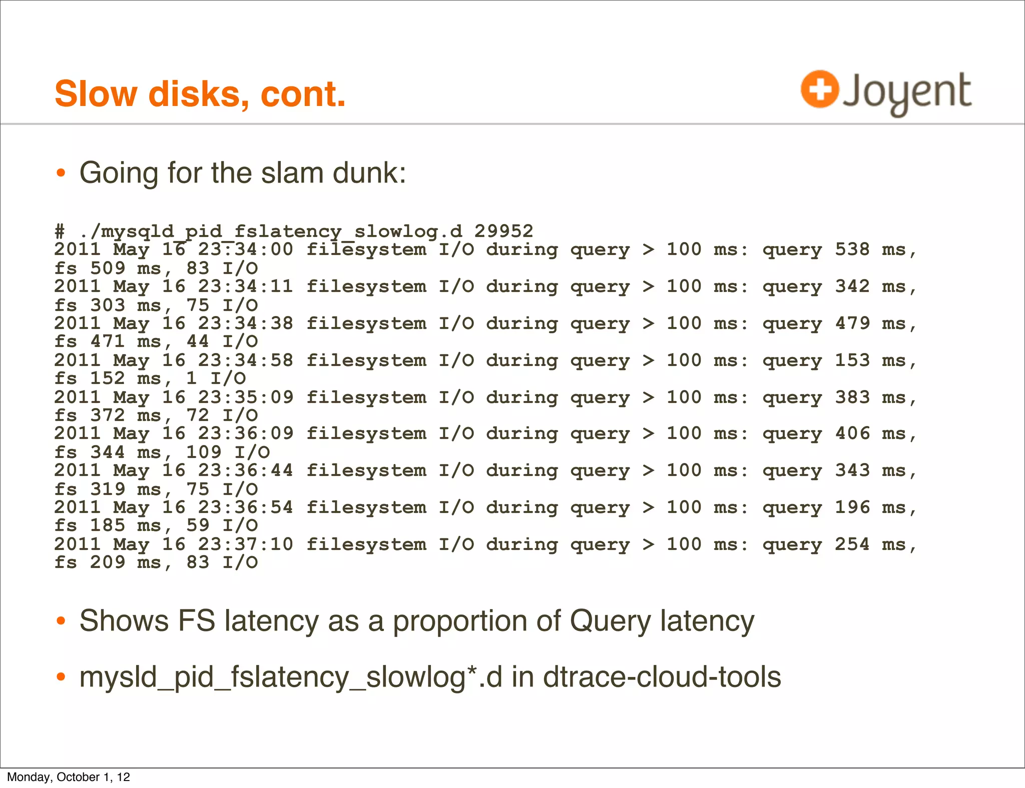 Slow disks, cont.

        • Going for the slam dunk:
       # ./mysqld_pid_fslatency_slowlog.d 29952
       2011 May 16 23:34:00 filesystem I/O during   query > 100 ms: query 538 ms,
       fs 509 ms, 83 I/O
       2011 May 16 23:34:11 filesystem I/O during   query > 100 ms: query 342 ms,
       fs 303 ms, 75 I/O
       2011 May 16 23:34:38 filesystem I/O during   query > 100 ms: query 479 ms,
       fs 471 ms, 44 I/O
       2011 May 16 23:34:58 filesystem I/O during   query > 100 ms: query 153 ms,
       fs 152 ms, 1 I/O
       2011 May 16 23:35:09 filesystem I/O during   query > 100 ms: query 383 ms,
       fs 372 ms, 72 I/O
       2011 May 16 23:36:09 filesystem I/O during   query > 100 ms: query 406 ms,
       fs 344 ms, 109 I/O
       2011 May 16 23:36:44 filesystem I/O during   query > 100 ms: query 343 ms,
       fs 319 ms, 75 I/O
       2011 May 16 23:36:54 filesystem I/O during   query > 100 ms: query 196 ms,
       fs 185 ms, 59 I/O
       2011 May 16 23:37:10 filesystem I/O during   query > 100 ms: query 254 ms,
       fs 209 ms, 83 I/O


        • Shows FS latency as a proportion of Query latency
        • mysld_pid_fslatency_slowlog*.d in dtrace-cloud-tools

Monday, October 1, 12
 