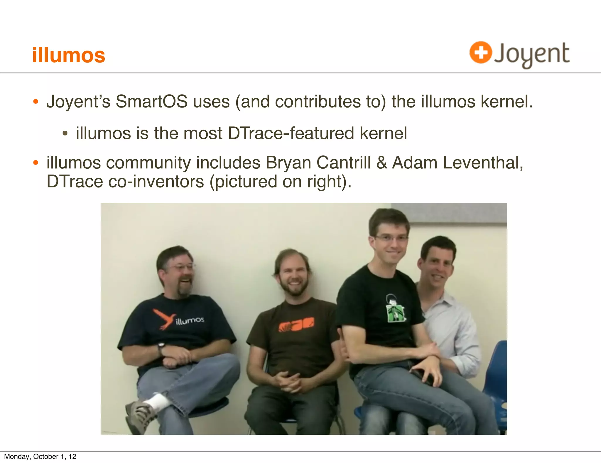 illumos

        • Joyent’s SmartOS uses (and contributes to) the illumos kernel.
             • illumos is the most DTrace-featured kernel
        • illumos community includes Bryan Cantrill & Adam Leventhal,
            DTrace co-inventors (pictured on right).




Monday, October 1, 12
 