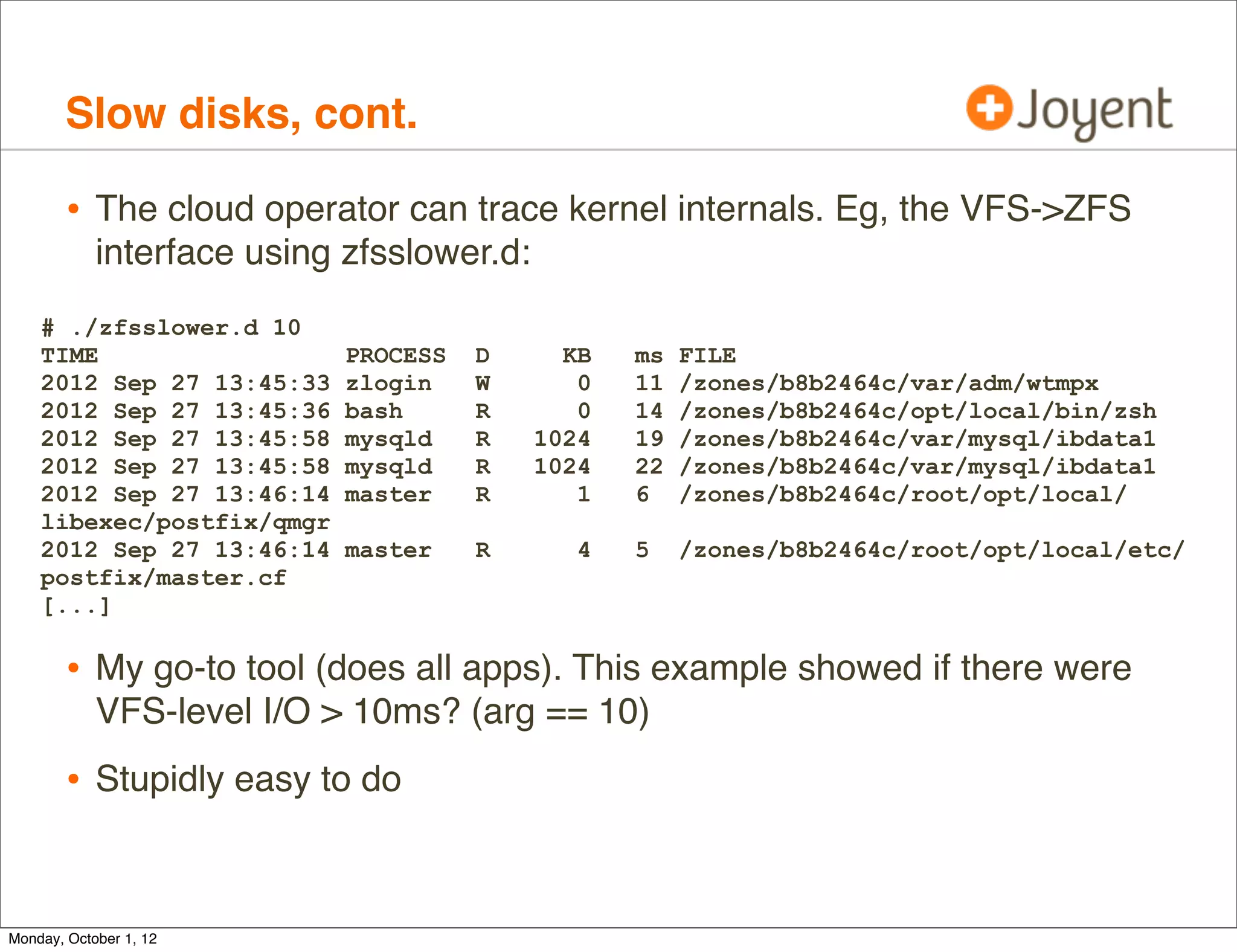 Slow disks, cont.

        • The cloud operator can trace kernel internals. Eg, the VFS->ZFS
            interface using zfsslower.d:
    # ./zfsslower.d 10
    TIME                    PROCESS   D      KB   ms   FILE
    2012 Sep 27 13:45:33    zlogin    W       0   11   /zones/b8b2464c/var/adm/wtmpx
    2012 Sep 27 13:45:36    bash      R       0   14   /zones/b8b2464c/opt/local/bin/zsh
    2012 Sep 27 13:45:58    mysqld    R    1024   19   /zones/b8b2464c/var/mysql/ibdata1
    2012 Sep 27 13:45:58    mysqld    R    1024   22   /zones/b8b2464c/var/mysql/ibdata1
    2012 Sep 27 13:46:14    master    R       1   6    /zones/b8b2464c/root/opt/local/
    libexec/postfix/qmgr
    2012 Sep 27 13:46:14    master    R       4   5    /zones/b8b2464c/root/opt/local/etc/
    postfix/master.cf
    [...]

        • My go-to tool (does all apps). This example showed if there were
            VFS-level I/O > 10ms? (arg == 10)
        • Stupidly easy to do


Monday, October 1, 12
 