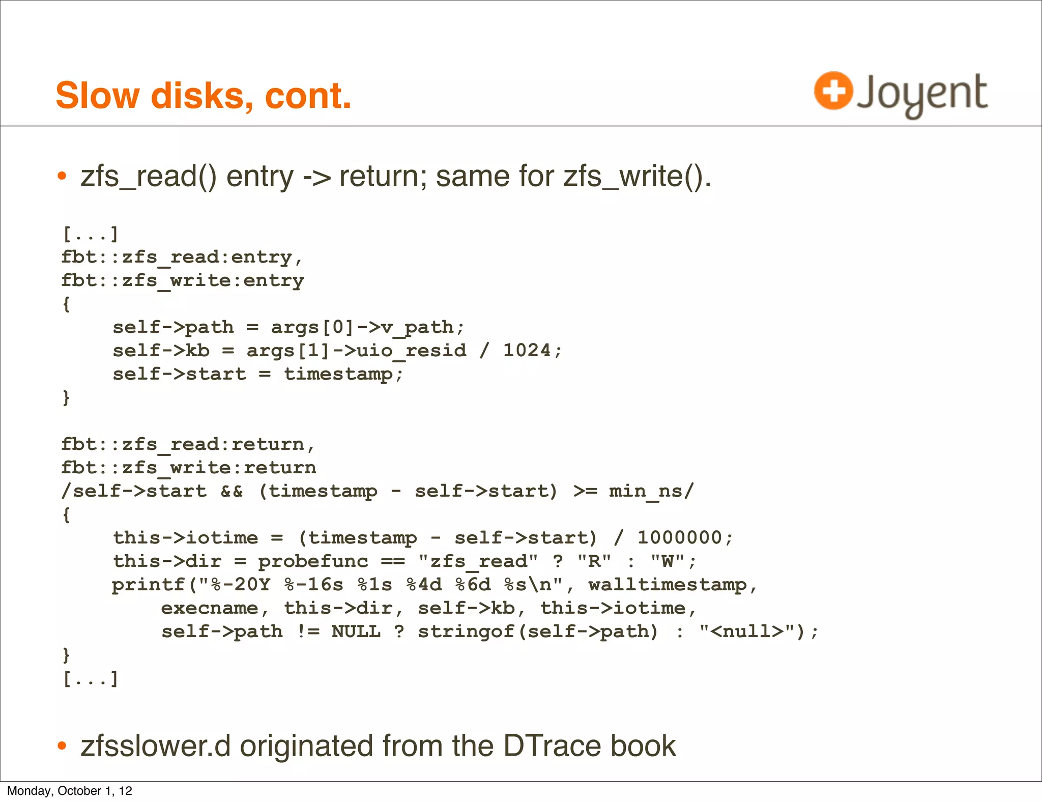 Slow disks, cont.

        • zfs_read() entry -> return; same for zfs_write().
        [...]
        fbt::zfs_read:entry,
        fbt::zfs_write:entry
        {
            self->path = args[0]->v_path;
            self->kb = args[1]->uio_resid / 1024;
            self->start = timestamp;
        }

        fbt::zfs_read:return,
        fbt::zfs_write:return
        /self->start && (timestamp - self->start) >= min_ns/
        {
            this->iotime = (timestamp - self->start) / 1000000;
            this->dir = probefunc == "zfs_read" ? "R" : "W";
            printf("%-20Y %-16s %1s %4d %6d %sn", walltimestamp,
                execname, this->dir, self->kb, this->iotime,
                self->path != NULL ? stringof(self->path) : "<null>");
        }
        [...]


        • zfsslower.d originated from the DTrace book
Monday, October 1, 12
 