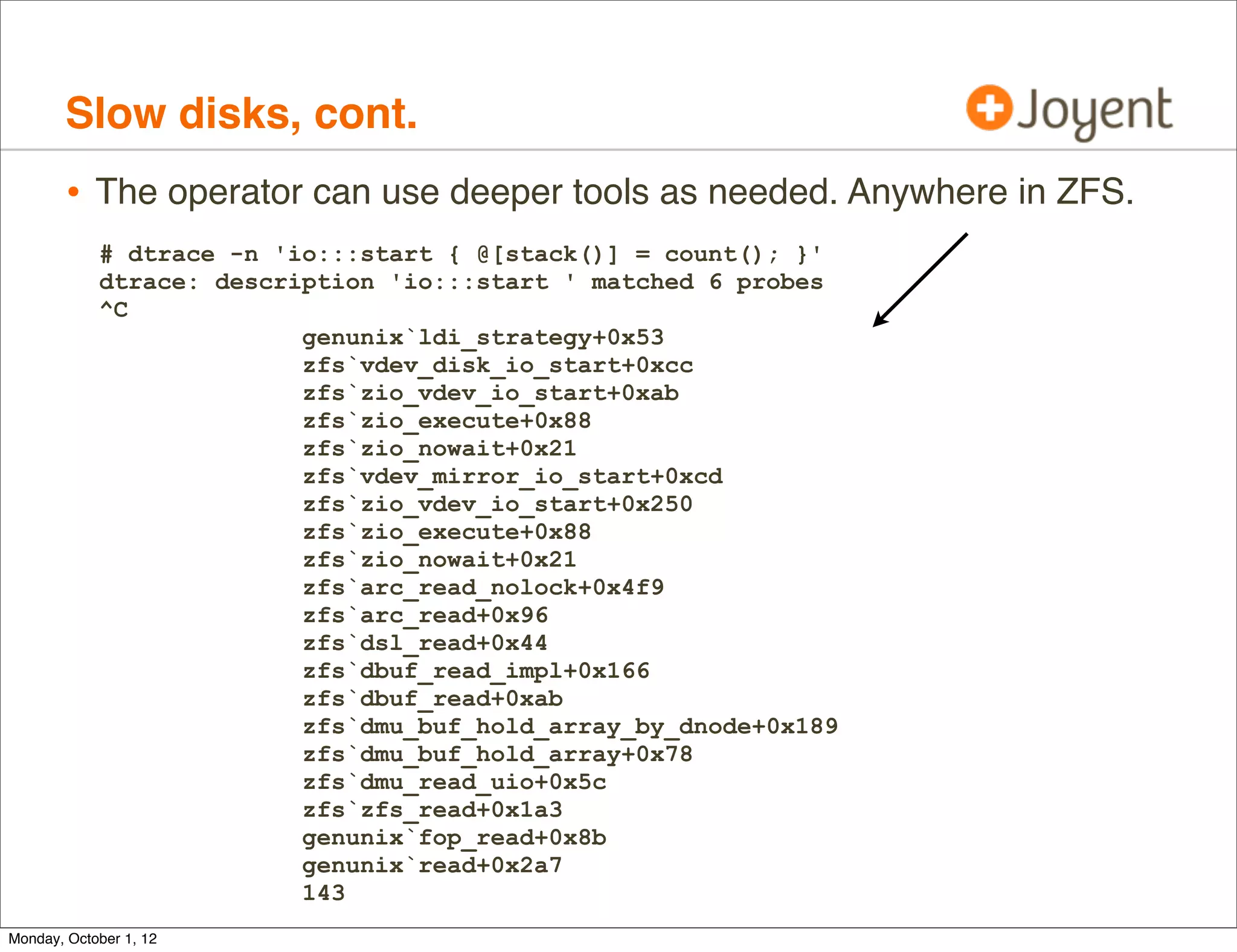 Slow disks, cont.
        • The operator can use deeper tools as needed. Anywhere in ZFS.
            # dtrace -n 'io:::start { @[stack()] = count(); }'
            dtrace: description 'io:::start ' matched 6 probes
            ^C
                          genunix`ldi_strategy+0x53
                          zfs`vdev_disk_io_start+0xcc
                          zfs`zio_vdev_io_start+0xab
                          zfs`zio_execute+0x88
                          zfs`zio_nowait+0x21
                          zfs`vdev_mirror_io_start+0xcd
                          zfs`zio_vdev_io_start+0x250
                          zfs`zio_execute+0x88
                          zfs`zio_nowait+0x21
                          zfs`arc_read_nolock+0x4f9
                          zfs`arc_read+0x96
                          zfs`dsl_read+0x44
                          zfs`dbuf_read_impl+0x166
                          zfs`dbuf_read+0xab
                          zfs`dmu_buf_hold_array_by_dnode+0x189
                          zfs`dmu_buf_hold_array+0x78
                          zfs`dmu_read_uio+0x5c
                          zfs`zfs_read+0x1a3
                          genunix`fop_read+0x8b
                          genunix`read+0x2a7
                          143
Monday, October 1, 12
 
