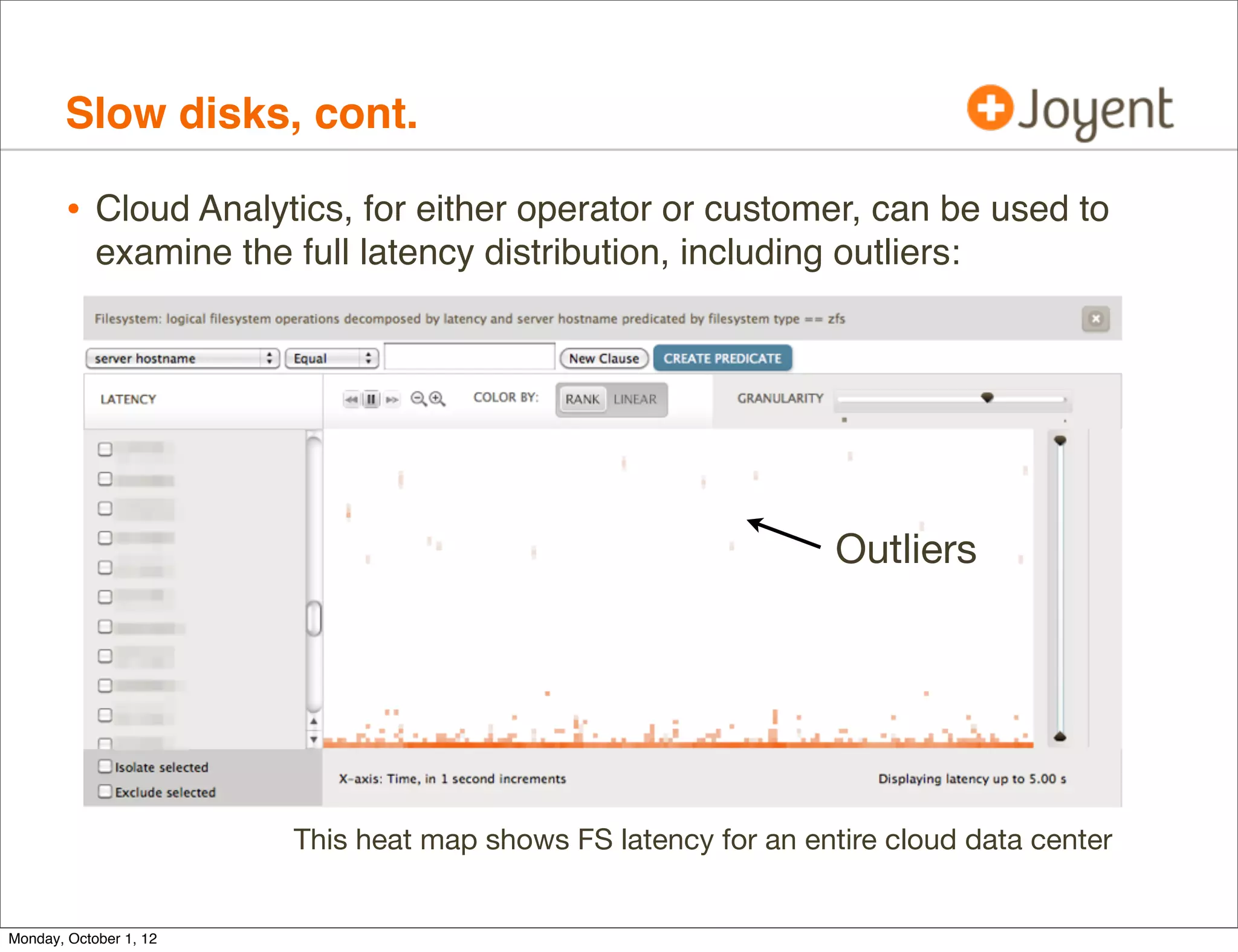 Slow disks, cont.

        • Cloud Analytics, for either operator or customer, can be used to
            examine the full latency distribution, including outliers:




                                                                  Outliers




                         This heat map shows FS latency for an entire cloud data center


Monday, October 1, 12
 