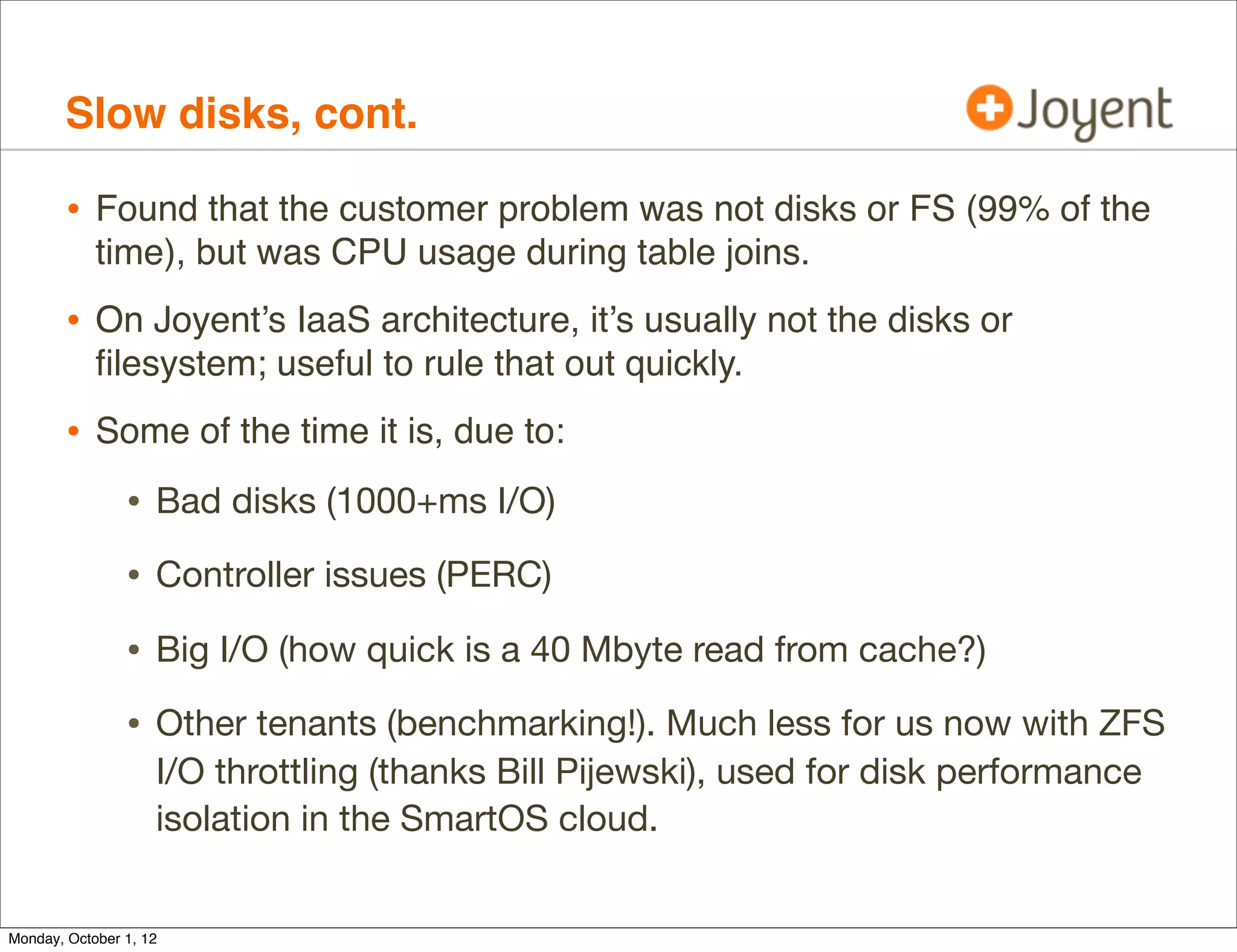 Slow disks, cont.

        • Found that the customer problem was not disks or FS (99% of the
            time), but was CPU usage during table joins.
        • On Joyent’s IaaS architecture, it’s usually not the disks or
            ﬁlesystem; useful to rule that out quickly.
        • Some of the time it is, due to:
                • Bad disks (1000+ms I/O)
                • Controller issues (PERC)
                • Big I/O (how quick is a 40 Mbyte read from cache?)
                • Other tenants (benchmarking!). Much less for us now with ZFS
                    I/O throttling (thanks Bill Pijewski), used for disk performance
                    isolation in the SmartOS cloud.


Monday, October 1, 12
 