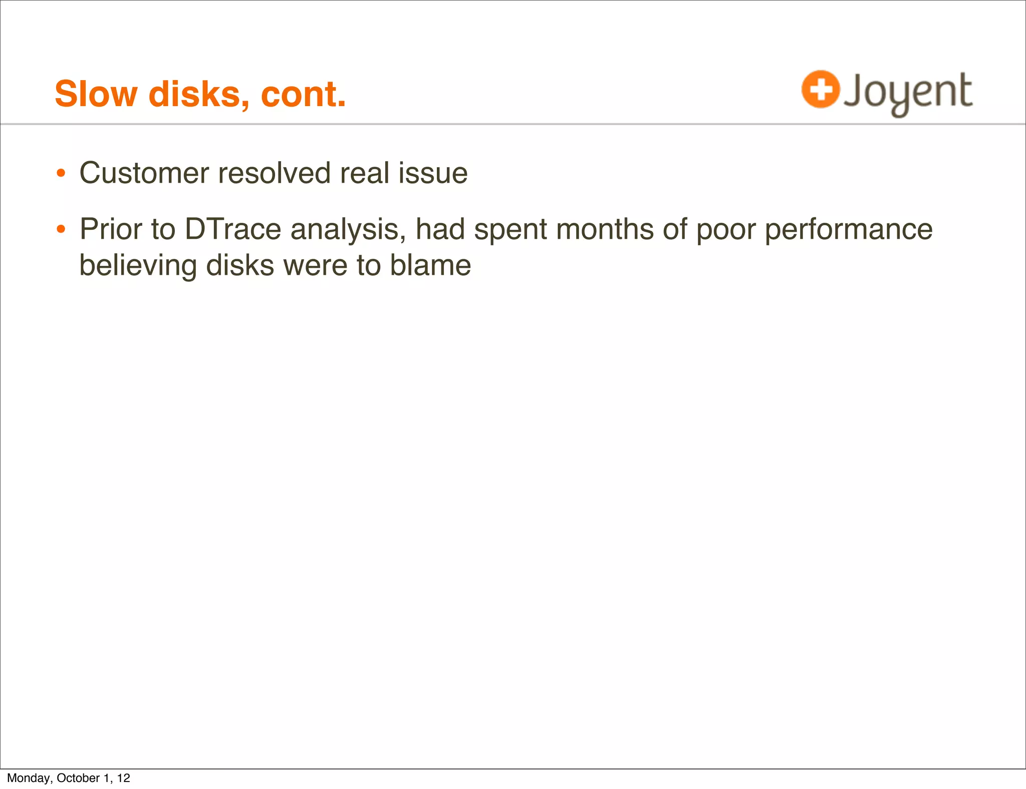 Slow disks, cont.

        • Customer resolved real issue
        • Prior to DTrace analysis, had spent months of poor performance
            believing disks were to blame




Monday, October 1, 12
 