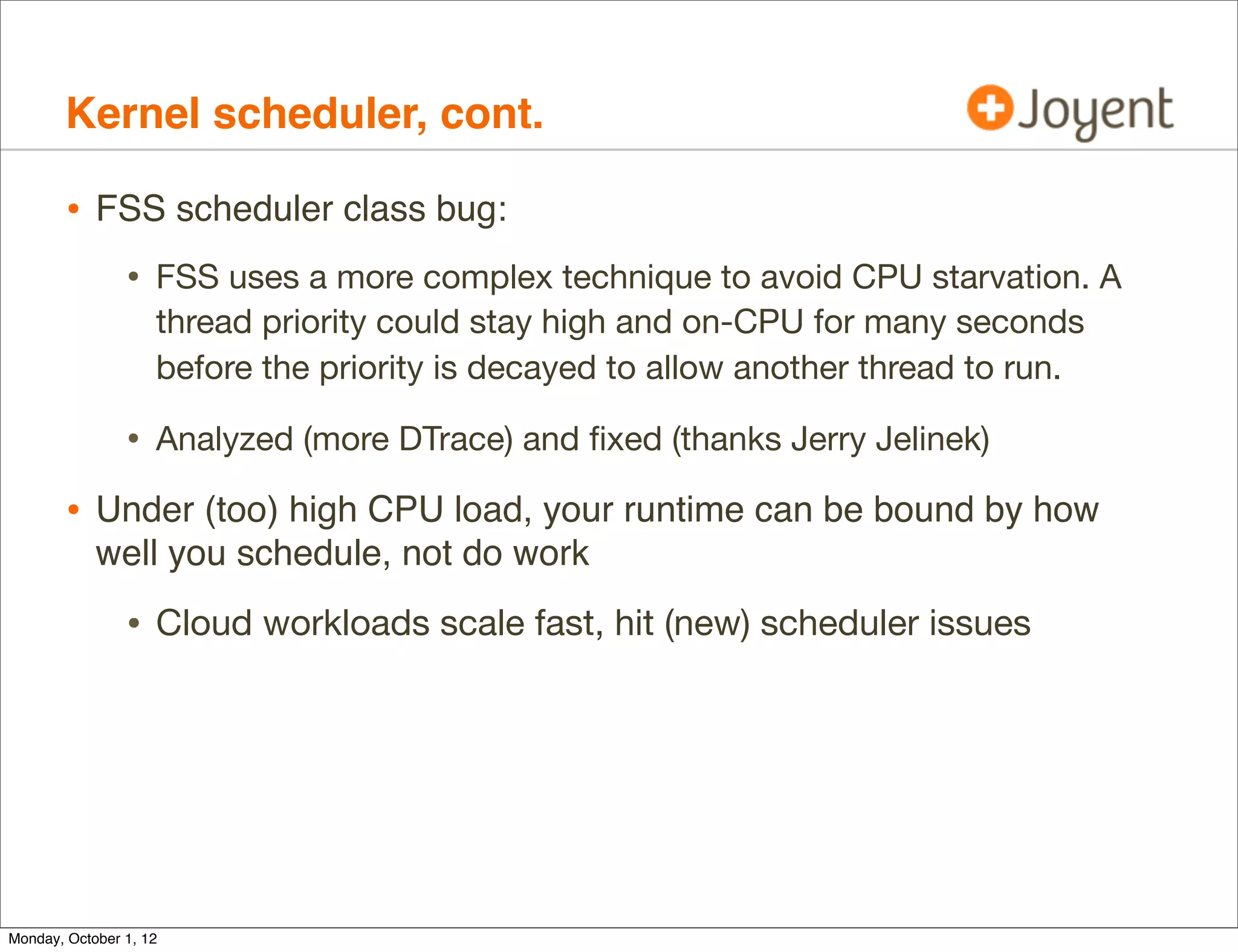 Kernel scheduler, cont.

        • FSS scheduler class bug:
                • FSS uses a more complex technique to avoid CPU starvation. A
                    thread priority could stay high and on-CPU for many seconds
                    before the priority is decayed to allow another thread to run.

                • Analyzed (more DTrace) and ﬁxed (thanks Jerry Jelinek)
        • Under (too) high CPU load, your runtime can be bound by how
            well you schedule, not do work

                • Cloud workloads scale fast, hit (new) scheduler issues




Monday, October 1, 12
 