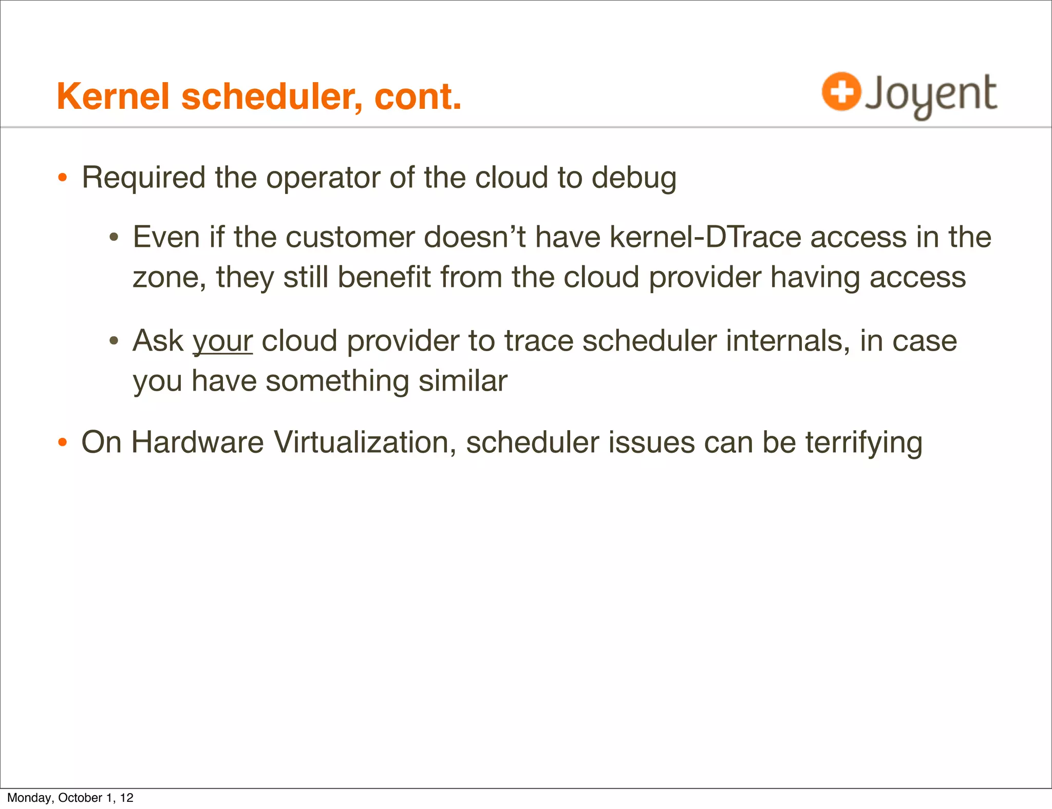 Kernel scheduler, cont.

        • Required the operator of the cloud to debug
                • Even if the customer doesn’t have kernel-DTrace access in the
                    zone, they still beneﬁt from the cloud provider having access

                • Ask your cloud provider to trace scheduler internals, in case
                    you have something similar

        • On Hardware Virtualization, scheduler issues can be terrifying




Monday, October 1, 12
 
