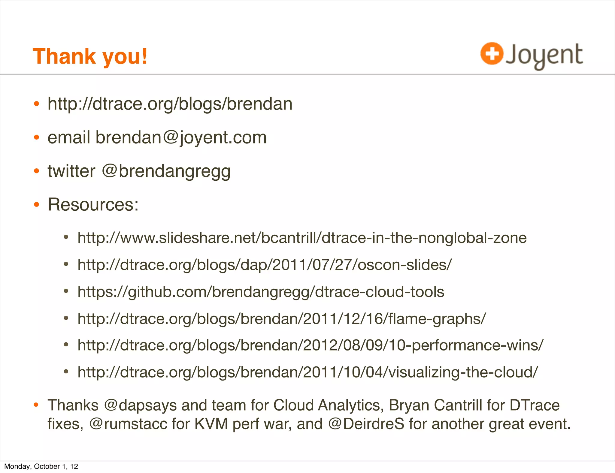 Thank you!

        •   http://dtrace.org/blogs/brendan
        •   email brendan@joyent.com
        •   twitter @brendangregg
        •   Resources:
                •   http://www.slideshare.net/bcantrill/dtrace-in-the-nonglobal-zone
                •   http://dtrace.org/blogs/dap/2011/07/27/oscon-slides/
                •   https://github.com/brendangregg/dtrace-cloud-tools
                •   http://dtrace.org/blogs/brendan/2011/12/16/ﬂame-graphs/
                •   http://dtrace.org/blogs/brendan/2012/08/09/10-performance-wins/
                •   http://dtrace.org/blogs/brendan/2011/10/04/visualizing-the-cloud/

        • Thanks @dapsays and team for Cloud Analytics, Bryan Cantrill for DTrace
            ﬁxes, @rmustacc for KVM perf war, and @DeirdreS for another great event.

Monday, October 1, 12
 