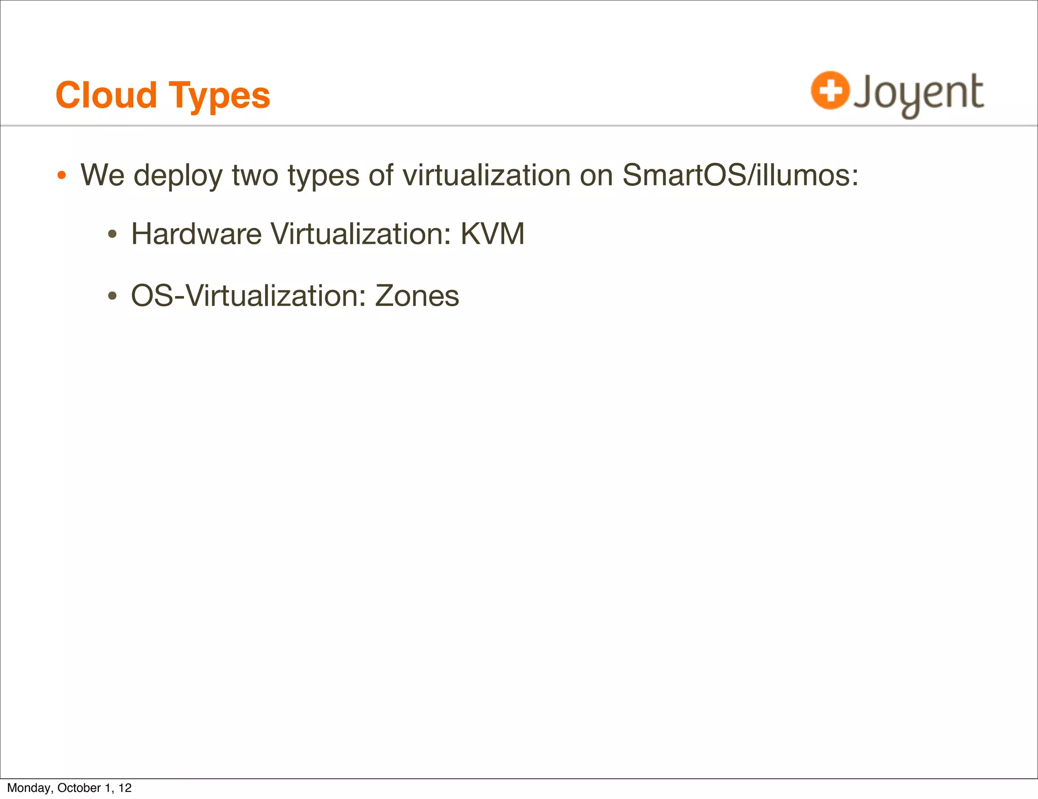 Cloud Types

        • We deploy two types of virtualization on SmartOS/illumos:
                • Hardware Virtualization: KVM
                • OS-Virtualization: Zones




Monday, October 1, 12
 