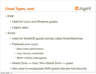 Cloud Types, cont.

        • KVM
                • Used for Linux and Windows guests
                • Legacy apps
        • Zones
                • Used for SmartOS guests (zones) called SmartMachines
                • Preferred over Linux:
                        • Bare-metal performance
                        • Less memory overheads
                        • Better visibility (debugging)
                • Global Zone == host, Non-Global Zone == guest
                • Also used to encapsulate KVM guests (double-hull security)
Monday, October 1, 12
 