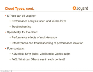 Cloud Types, cont.

        • DTrace can be used for:
                • Performance analysis: user- and kernel-level
                • Troubleshooting
        • Speciﬁcally, for the cloud:
                • Performance eﬀects of multi-tenancy
                • Eﬀectiveness and troubleshooting of performance isolation
        • Four contexts:
                • KVM host, KVM guest, Zones host, Zones guest
                • FAQ: What can DTrace see in each context?


Monday, October 1, 12
 