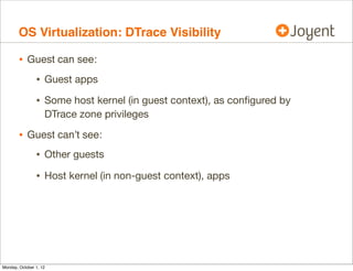 OS Virtualization: DTrace Visibility

        • Guest can see:
                • Guest apps
                • Some host kernel (in guest context), as conﬁgured by
                    DTrace zone privileges

        • Guest can’t see:
                • Other guests
                • Host kernel (in non-guest context), apps




Monday, October 1, 12
 
