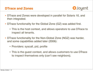 DTrace and Zones

        • DTrace and Zones were developed in parallel for Solaris 10, and
            then integrated.
        • DTrace functionality for the Global Zone (GZ) was added ﬁrst.
                • This is the host context, and allows operators to use DTrace to
                    inspect all tenants.

        • DTrace functionality for the Non-Global Zone (NGZ) was harder,
            and some capabilities added later (2006):

                • Providers: syscall, pid, proﬁle
                • This is the guest context, and allows customers to use DTrace
                    to inspect themselves only (can’t see neighbors).




Monday, October 1, 12
 
