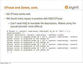 DTrace and Zones, cont.

        • GZ DTrace works well.
        • We found many issues in practice with NGZ DTrace:
                • Can’t read fds[] to translate ﬁle descriptors. Makes using the
                    syscall provider more diﬃcult.
             # dtrace -n 'syscall::read:entry /fds[arg0].fi_fs == "zfs"/ { @ =
             quantize(arg2); }'
             dtrace: description 'syscall::read:entry ' matched 1 probe
             dtrace: error on enabled probe ID 1 (ID 4: syscall::read:entry): invalid
             kernel access in predicate at DIF offset 64
             dtrace: error on enabled probe ID 1 (ID 4: syscall::read:entry): invalid
             kernel access in predicate at DIF offset 64
             dtrace: error on enabled probe ID 1 (ID 4: syscall::read:entry): invalid
             kernel access in predicate at DIF offset 64
             dtrace: error on enabled probe ID 1 (ID 4: syscall::read:entry): invalid
             kernel access in predicate at DIF offset 64
             [...]




Monday, October 1, 12
 