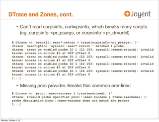 DTrace and Zones, cont.

                • Can’t read curpsinfo, curlwpsinfo, which breaks many scripts
                    (eg, curpsinfo->pr_psargs, or curpsinfo->pr_dmodel)
           # dtrace -n 'syscall::exec*:return { trace(curpsinfo->pr_psargs); }'
           dtrace: description 'syscall::exec*:return ' matched 1 probe
           dtrace: error on enabled probe ID 1 (ID 103: syscall::exece:return):   invalid
           kernel access in action #1 at DIF offset 0
           dtrace: error on enabled probe ID 1 (ID 103: syscall::exece:return):   invalid
           kernel access in action #1 at DIF offset 0
           dtrace: error on enabled probe ID 1 (ID 103: syscall::exece:return):   invalid
           kernel access in action #1 at DIF offset 0
           dtrace: error on enabled probe ID 1 (ID 103: syscall::exece:return):   invalid
           kernel access in action #1 at DIF offset 0
           [...]

                • Missing proc provider. Breaks this common one-liner:
           # dtrace -n 'proc:::exec-success { trace(execname); }'
           dtrace: invalid probe specifier proc:::exec-success { trace(execname); }:
           probe description proc:::exec-success does not match any probes
           [...]




Monday, October 1, 12
 