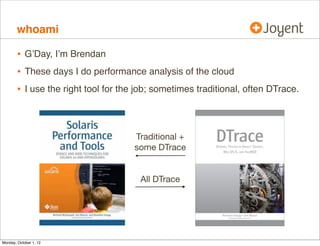 whoami

        • G’Day, I’m Brendan
        • These days I do performance analysis of the cloud
        • I use the right tool for the job; sometimes traditional, often DTrace.


                                      Traditional +
                                      some DTrace


                                       All DTrace




Monday, October 1, 12
 