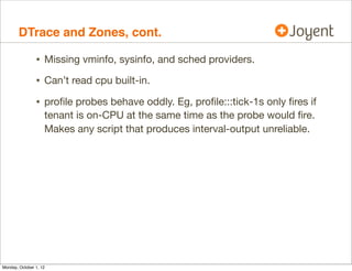 DTrace and Zones, cont.

                • Missing vminfo, sysinfo, and sched providers.
                • Can’t read cpu built-in.
                • proﬁle probes behave oddly. Eg, proﬁle:::tick-1s only ﬁres if
                    tenant is on-CPU at the same time as the probe would ﬁre.
                    Makes any script that produces interval-output unreliable.




Monday, October 1, 12
 
