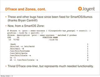 DTrace and Zones, cont.

        • These and other bugs have since been ﬁxed for SmartOS/illumos
            (thanks Bryan Cantrill!)
        • Now, from a SmartOS Zone:
           # dtrace -n 'proc:::exec-success { @[curpsinfo->pr_psargs] = count(); }
           profile:::tick-5s { exit(0); }'
           dtrace: description 'proc:::exec-success ' matched 2 probes
           CPU     ID                    FUNCTION:NAME
            13 71762                          :tick-5s

               -bash                                                           1
               /bin/cat -s /etc/motd                                           1
               /bin/mail -E                                                    1
               /usr/bin/hostname                                               1
               /usr/sbin/quota                                                 1
               /usr/bin/locale -a                                              2
               ls -l                                                           3
               sh -c /usr/bin/locale -a                                        4


        • Trivial DTrace one-liner, but represents much needed functionality.

Monday, October 1, 12
 