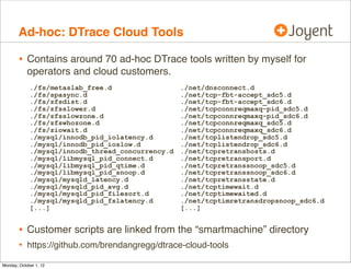Ad-hoc: DTrace Cloud Tools

        • Contains around 70 ad-hoc DTrace tools written by myself for
            operators and cloud customers.
             ./fs/metaslab_free.d                  ./net/dnsconnect.d
             ./fs/spasync.d                        ./net/tcp-fbt-accept_sdc5.d
             ./fs/zfsdist.d                        ./net/tcp-fbt-accept_sdc6.d
             ./fs/zfsslower.d                      ./net/tcpconnreqmaxq-pid_sdc5.d
             ./fs/zfsslowzone.d                    ./net/tcpconnreqmaxq-pid_sdc6.d
             ./fs/zfswhozone.d                     ./net/tcpconnreqmaxq_sdc5.d
             ./fs/ziowait.d                        ./net/tcpconnreqmaxq_sdc6.d
             ./mysql/innodb_pid_iolatency.d        ./net/tcplistendrop_sdc5.d
             ./mysql/innodb_pid_ioslow.d           ./net/tcplistendrop_sdc6.d
             ./mysql/innodb_thread_concurrency.d   ./net/tcpretranshosts.d
             ./mysql/libmysql_pid_connect.d        ./net/tcpretransport.d
             ./mysql/libmysql_pid_qtime.d          ./net/tcpretranssnoop_sdc5.d
             ./mysql/libmysql_pid_snoop.d          ./net/tcpretranssnoop_sdc6.d
             ./mysql/mysqld_latency.d              ./net/tcpretransstate.d
             ./mysql/mysqld_pid_avg.d              ./net/tcptimewait.d
             ./mysql/mysqld_pid_filesort.d         ./net/tcptimewaited.d
             ./mysql/mysqld_pid_fslatency.d        ./net/tcptimretransdropsnoop_sdc6.d
             [...]                                 [...]


        • Customer scripts are linked from the “smartmachine” directory
        • https://github.com/brendangregg/dtrace-cloud-tools
Monday, October 1, 12
 