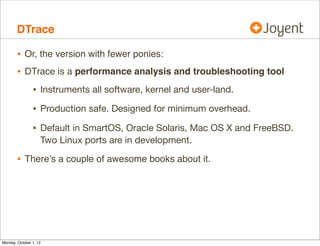 DTrace

        • Or, the version with fewer ponies:
        • DTrace is a performance analysis and troubleshooting tool
                • Instruments all software, kernel and user-land.
                • Production safe. Designed for minimum overhead.
                • Default in SmartOS, Oracle Solaris, Mac OS X and FreeBSD.
                    Two Linux ports are in development.

        • There’s a couple of awesome books about it.




Monday, October 1, 12
 