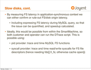 Slow disks, cont.
        • By measuring FS latency in application-synchronous context we
            can either conﬁrm or rule-out FS/disk origin latency.

                • Including expressing FS latency during MySQL query, so that
                    the issue can be quantiﬁed, and speedup calculated.

        • Ideally, this would be possible from within the SmartMachine, so
            both customer and operator can run the DTrace script. This is
            possible using:

                • pid provider: trace and time MySQL FS functions
                • syscall provider: trace and time read/write syscalls for FS ﬁle
                    descriptors (hence needing fds[].ﬁ_fs; otherwise cache open())




Monday, October 1, 12
 