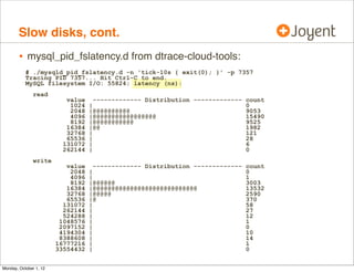 Slow disks, cont.
        • mysql_pid_fslatency.d from dtrace-cloud-tools:
           # ./mysqld_pid_fslatency.d -n 'tick-10s { exit(0); }' -p 7357
           Tracing PID 7357... Hit Ctrl-C to end.
           MySQL filesystem I/O: 55824; latency (ns):
               read
                           value     ------------- Distribution ------------- count
                            1024   |                                          0
                            2048   |@@@@@@@@@@                                9053
                            4096   |@@@@@@@@@@@@@@@@@                         15490
                            8192   |@@@@@@@@@@@                               9525
                           16384   |@@                                        1982
                           32768   |                                          121
                           65536   |                                          28
                          131072   |                                          6
                          262144   |                                          0
               write
                           value     ------------- Distribution ------------- count
                            2048   |                                          0
                            4096   |                                          1
                            8192   |@@@@@@                                    3003
                           16384   |@@@@@@@@@@@@@@@@@@@@@@@@@@@@              13532
                           32768   |@@@@@                                     2590
                           65536   |@                                         370
                          131072   |                                          58
                          262144   |                                          27
                          524288   |                                          12
                         1048576   |                                          1
                         2097152   |                                          0
                         4194304   |                                          10
                         8388608   |                                          14
                        16777216   |                                          1
                        33554432   |                                          0


Monday, October 1, 12
 