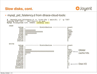 Slow disks, cont.
        • mysql_pid_fslatency.d from dtrace-cloud-tools:
           # ./mysqld_pid_fslatency.d -n 'tick-10s { exit(0); }' -p 7357
           Tracing PID 7357... Hit Ctrl-C to end.
           MySQL filesystem I/O: 55824; latency (ns):
               read
                           value     ------------- Distribution ------------- count
                            1024   |                                          0
                            2048   |@@@@@@@@@@                                9053
                            4096   |@@@@@@@@@@@@@@@@@                         15490
                            8192   |@@@@@@@@@@@                               9525
                           16384   |@@                                        1982
                           32768   |                                          121
                           65536   |                                          28
                          131072   |                                          6
                          262144   |                                          0
               write
                           value     ------------- Distribution ------------- count
                            2048   |                                          0
                            4096   |                                          1
                            8192   |@@@@@@                                    3003    DRAM
                           16384   |@@@@@@@@@@@@@@@@@@@@@@@@@@@@              13532
                           32768
                           65536
                                   |@@@@@
                                   |@
                                                                              2590
                                                                              370
                                                                                      cache hits
                          131072   |                                          58
                          262144   |                                          27
                          524288   |                                          12
                         1048576   |                                          1
                         2097152   |                                          0
                         4194304   |                                          10
                         8388608   |                                          14      Disk I/O
                        16777216   |                                          1
                        33554432   |                                          0


Monday, October 1, 12
 