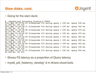 Slow disks, cont.

        • Going for the slam dunk:
       # ./mysqld_pid_fslatency_slowlog.d 29952
       2011 May 16 23:34:00 filesystem I/O during   query > 100 ms: query 538 ms,
       fs 509 ms, 83 I/O
       2011 May 16 23:34:11 filesystem I/O during   query > 100 ms: query 342 ms,
       fs 303 ms, 75 I/O
       2011 May 16 23:34:38 filesystem I/O during   query > 100 ms: query 479 ms,
       fs 471 ms, 44 I/O
       2011 May 16 23:34:58 filesystem I/O during   query > 100 ms: query 153 ms,
       fs 152 ms, 1 I/O
       2011 May 16 23:35:09 filesystem I/O during   query > 100 ms: query 383 ms,
       fs 372 ms, 72 I/O
       2011 May 16 23:36:09 filesystem I/O during   query > 100 ms: query 406 ms,
       fs 344 ms, 109 I/O
       2011 May 16 23:36:44 filesystem I/O during   query > 100 ms: query 343 ms,
       fs 319 ms, 75 I/O
       2011 May 16 23:36:54 filesystem I/O during   query > 100 ms: query 196 ms,
       fs 185 ms, 59 I/O
       2011 May 16 23:37:10 filesystem I/O during   query > 100 ms: query 254 ms,
       fs 209 ms, 83 I/O


        • Shows FS latency as a proportion of Query latency
        • mysld_pid_fslatency_slowlog*.d in dtrace-cloud-tools

Monday, October 1, 12
 