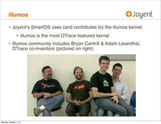 illumos

        • Joyent’s SmartOS uses (and contributes to) the illumos kernel.
             • illumos is the most DTrace-featured kernel
        • illumos community includes Bryan Cantrill & Adam Leventhal,
            DTrace co-inventors (pictured on right).




Monday, October 1, 12
 