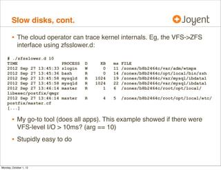 Slow disks, cont.

        • The cloud operator can trace kernel internals. Eg, the VFS->ZFS
            interface using zfsslower.d:
    # ./zfsslower.d 10
    TIME                    PROCESS   D      KB   ms   FILE
    2012 Sep 27 13:45:33    zlogin    W       0   11   /zones/b8b2464c/var/adm/wtmpx
    2012 Sep 27 13:45:36    bash      R       0   14   /zones/b8b2464c/opt/local/bin/zsh
    2012 Sep 27 13:45:58    mysqld    R    1024   19   /zones/b8b2464c/var/mysql/ibdata1
    2012 Sep 27 13:45:58    mysqld    R    1024   22   /zones/b8b2464c/var/mysql/ibdata1
    2012 Sep 27 13:46:14    master    R       1   6    /zones/b8b2464c/root/opt/local/
    libexec/postfix/qmgr
    2012 Sep 27 13:46:14    master    R       4   5    /zones/b8b2464c/root/opt/local/etc/
    postfix/master.cf
    [...]

        • My go-to tool (does all apps). This example showed if there were
            VFS-level I/O > 10ms? (arg == 10)
        • Stupidly easy to do


Monday, October 1, 12
 