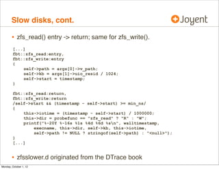 Slow disks, cont.

        • zfs_read() entry -> return; same for zfs_write().
        [...]
        fbt::zfs_read:entry,
        fbt::zfs_write:entry
        {
            self->path = args[0]->v_path;
            self->kb = args[1]->uio_resid / 1024;
            self->start = timestamp;
        }

        fbt::zfs_read:return,
        fbt::zfs_write:return
        /self->start && (timestamp - self->start) >= min_ns/
        {
            this->iotime = (timestamp - self->start) / 1000000;
            this->dir = probefunc == "zfs_read" ? "R" : "W";
            printf("%-20Y %-16s %1s %4d %6d %sn", walltimestamp,
                execname, this->dir, self->kb, this->iotime,
                self->path != NULL ? stringof(self->path) : "<null>");
        }
        [...]


        • zfsslower.d originated from the DTrace book
Monday, October 1, 12
 