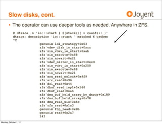 Slow disks, cont.
        • The operator can use deeper tools as needed. Anywhere in ZFS.
            # dtrace -n 'io:::start { @[stack()] = count(); }'
            dtrace: description 'io:::start ' matched 6 probes
            ^C
                          genunix`ldi_strategy+0x53
                          zfs`vdev_disk_io_start+0xcc
                          zfs`zio_vdev_io_start+0xab
                          zfs`zio_execute+0x88
                          zfs`zio_nowait+0x21
                          zfs`vdev_mirror_io_start+0xcd
                          zfs`zio_vdev_io_start+0x250
                          zfs`zio_execute+0x88
                          zfs`zio_nowait+0x21
                          zfs`arc_read_nolock+0x4f9
                          zfs`arc_read+0x96
                          zfs`dsl_read+0x44
                          zfs`dbuf_read_impl+0x166
                          zfs`dbuf_read+0xab
                          zfs`dmu_buf_hold_array_by_dnode+0x189
                          zfs`dmu_buf_hold_array+0x78
                          zfs`dmu_read_uio+0x5c
                          zfs`zfs_read+0x1a3
                          genunix`fop_read+0x8b
                          genunix`read+0x2a7
                          143
Monday, October 1, 12
 