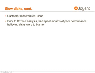 Slow disks, cont.

        • Customer resolved real issue
        • Prior to DTrace analysis, had spent months of poor performance
            believing disks were to blame




Monday, October 1, 12
 