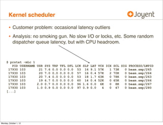 Kernel scheduler

        • Customer problem: occasional latency outliers
        • Analysis: no smoking gun. No slow I/O or locks, etc. Some random
            dispatcher queue latency, but with CPU headroom.



     $ prstat -mLc 1
        PID USERNAME USR SYS TRP TFL DFL LCK SLP LAT   VCX ICX SCL SIG PROCESS/LWPID
      17930 103       21 7.6 0.0 0.0 0.0 53 16 9.1     57K   1 73K   0 beam.smp/265
      17930 103       20 7.0 0.0 0.0 0.0 57 16 0.4     57K   2 70K   0 beam.smp/264
      17930 103       20 7.4 0.0 0.0 0.0 53 18 1.7     63K   0 78K   0 beam.smp/263
      17930 103       19 6.7 0.0 0.0 0.0 60 14 0.4     52K   0 65K   0 beam.smp/266
      17930 103      2.0 0.7 0.0 0.0 0.0 96 1.6 0.0     6K   0 8K    0 beam.smp/267
      17930 103      1.0 0.9 0.0 0.0 0.0 97 0.9 0.0      4   0 47    0 beam.smp/280
     [...]




Monday, October 1, 12
 