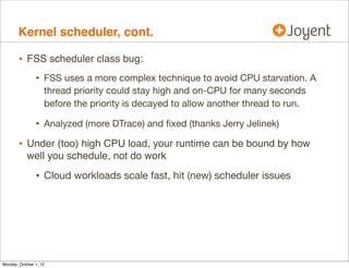 Kernel scheduler, cont.

        • FSS scheduler class bug:
                • FSS uses a more complex technique to avoid CPU starvation. A
                    thread priority could stay high and on-CPU for many seconds
                    before the priority is decayed to allow another thread to run.

                • Analyzed (more DTrace) and ﬁxed (thanks Jerry Jelinek)
        • Under (too) high CPU load, your runtime can be bound by how
            well you schedule, not do work

                • Cloud workloads scale fast, hit (new) scheduler issues




Monday, October 1, 12
 