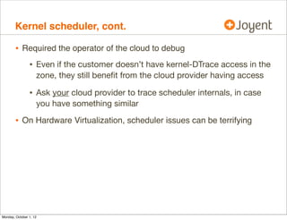 Kernel scheduler, cont.

        • Required the operator of the cloud to debug
                • Even if the customer doesn’t have kernel-DTrace access in the
                    zone, they still beneﬁt from the cloud provider having access

                • Ask your cloud provider to trace scheduler internals, in case
                    you have something similar

        • On Hardware Virtualization, scheduler issues can be terrifying




Monday, October 1, 12
 
